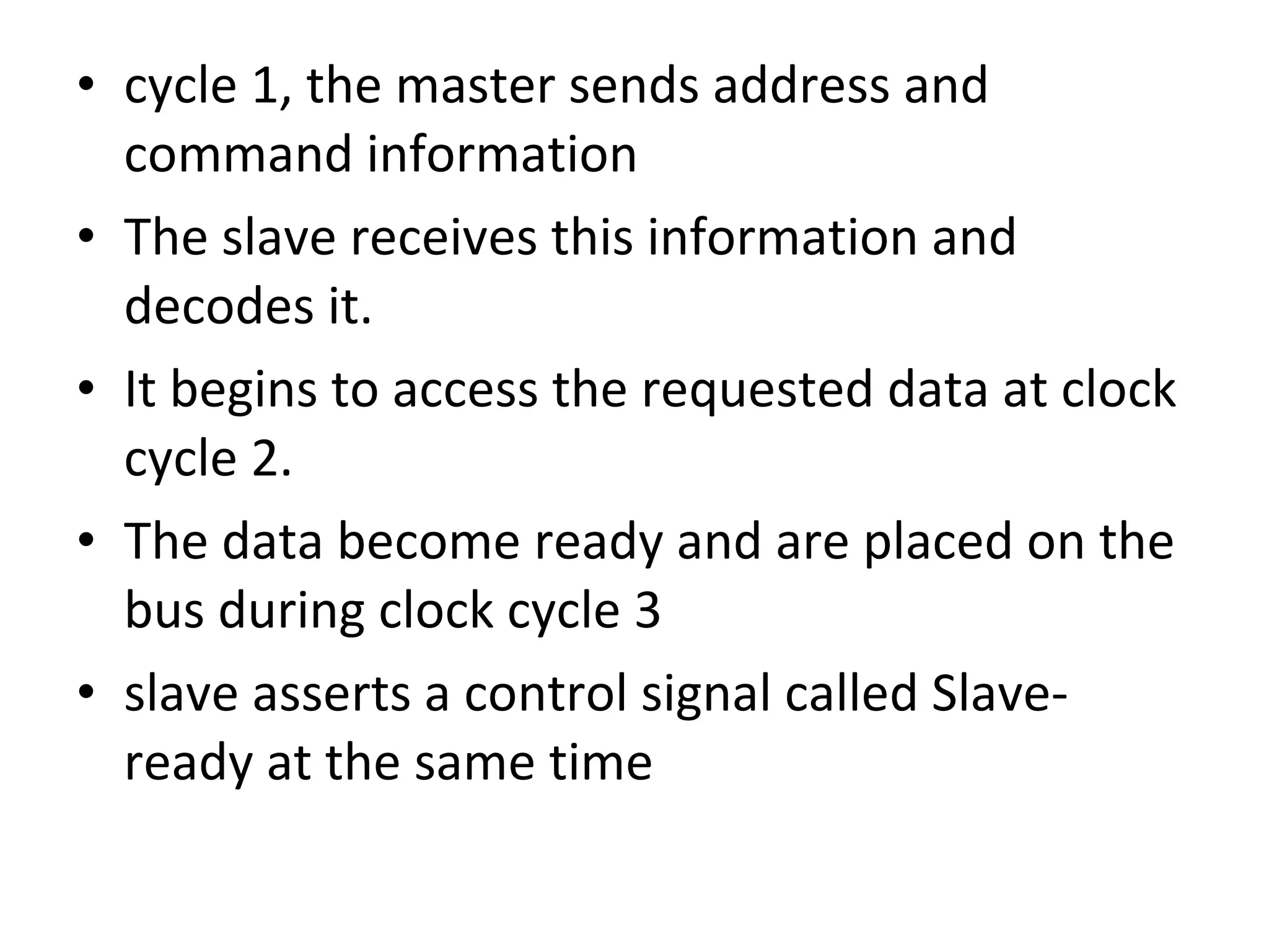 • cycle 1, the master sends address and
command information
• The slave receives this information and
decodes it.
• It begins to access the requested data at clock
cycle 2.
• The data become ready and are placed on the
bus during clock cycle 3
• slave asserts a control signal called Slave-
ready at the same time
 