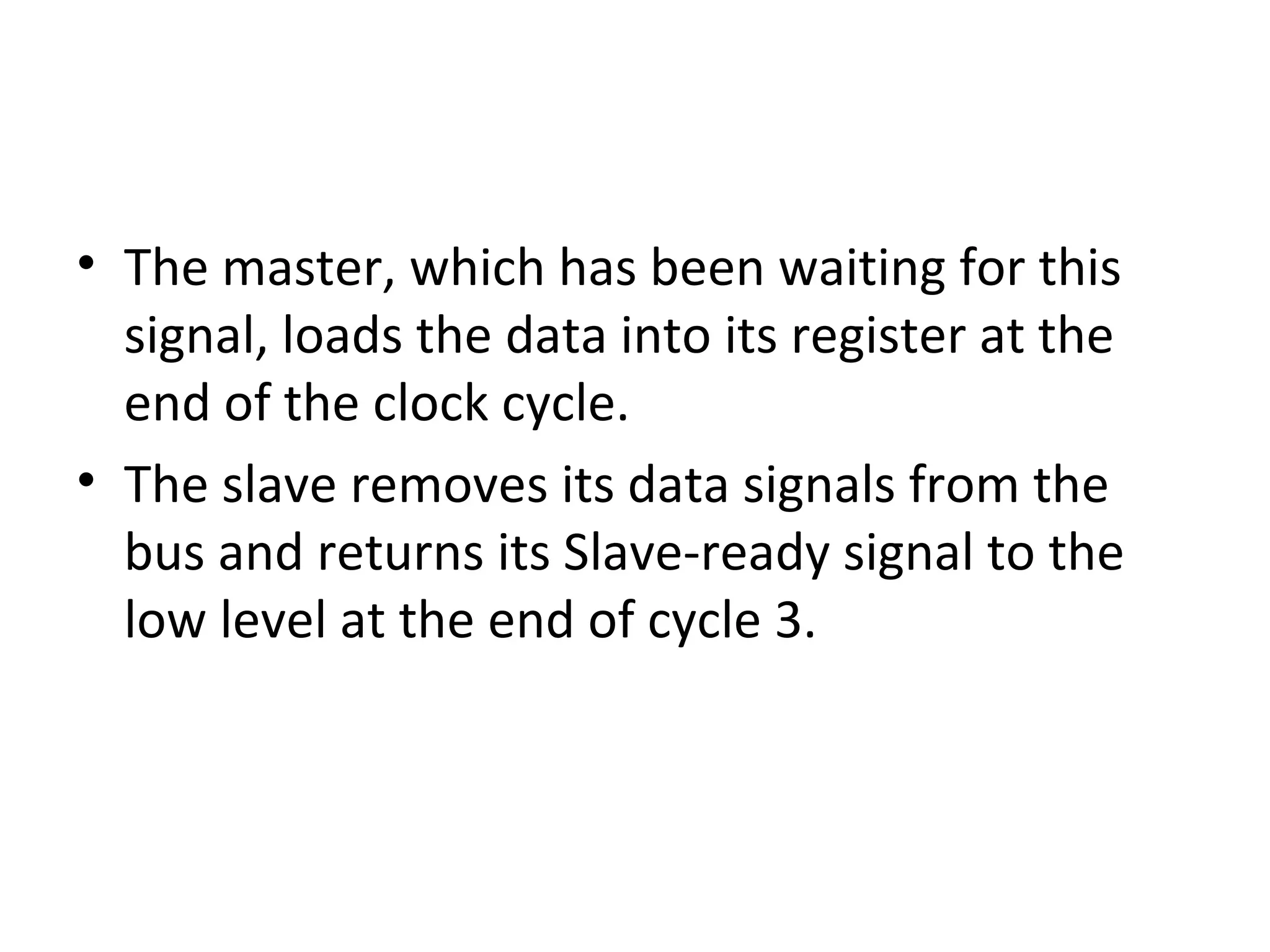 • The master, which has been waiting for this
signal, loads the data into its register at the
end of the clock cycle.
• The slave removes its data signals from the
bus and returns its Slave-ready signal to the
low level at the end of cycle 3.
 