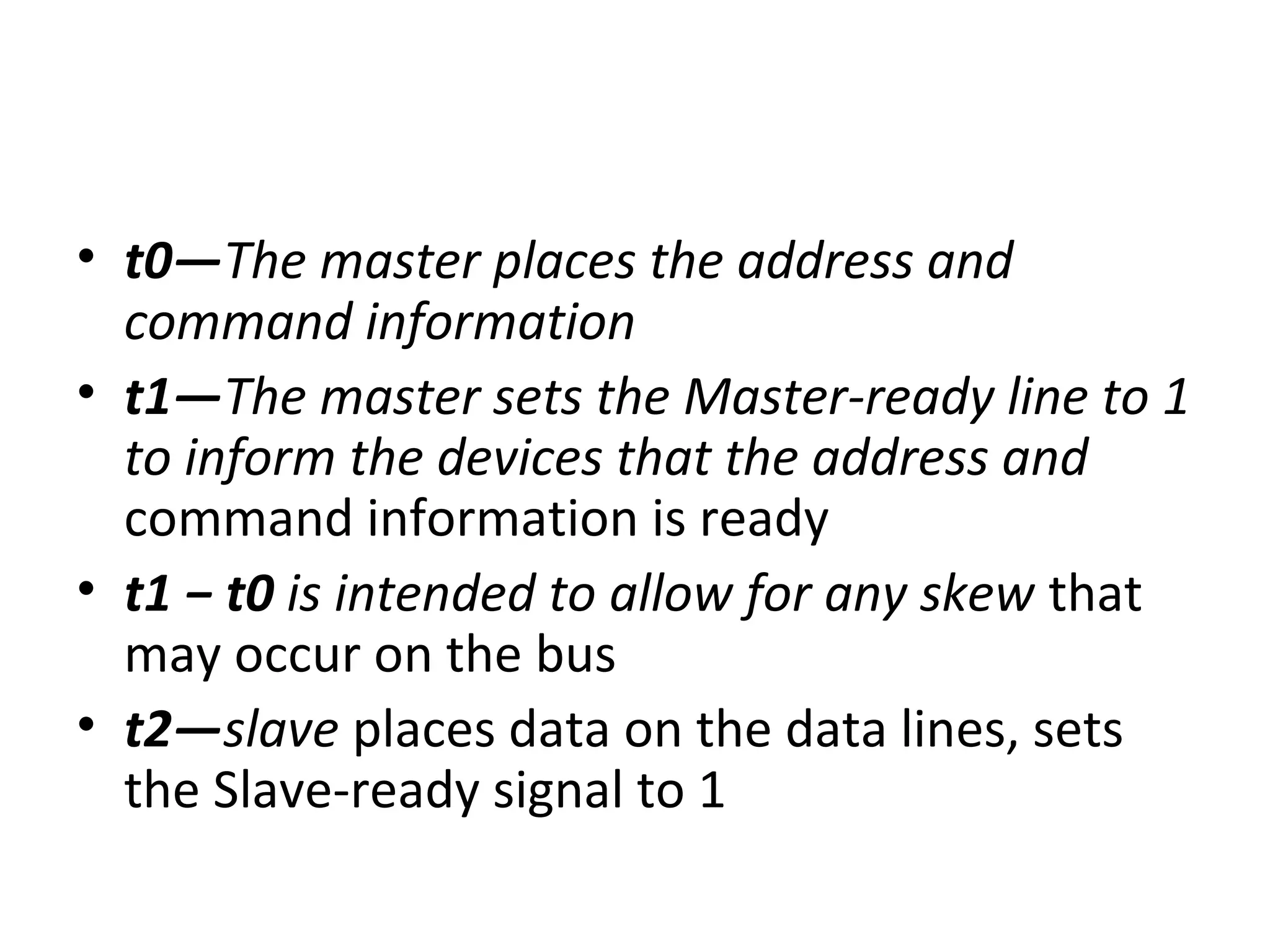 • t0—The master places the address and
command information
• t1—The master sets the Master-ready line to 1
to inform the devices that the address and
command information is ready
• t1 − t0 is intended to allow for any skew that
may occur on the bus
• t2—slave places data on the data lines, sets
the Slave-ready signal to 1
 