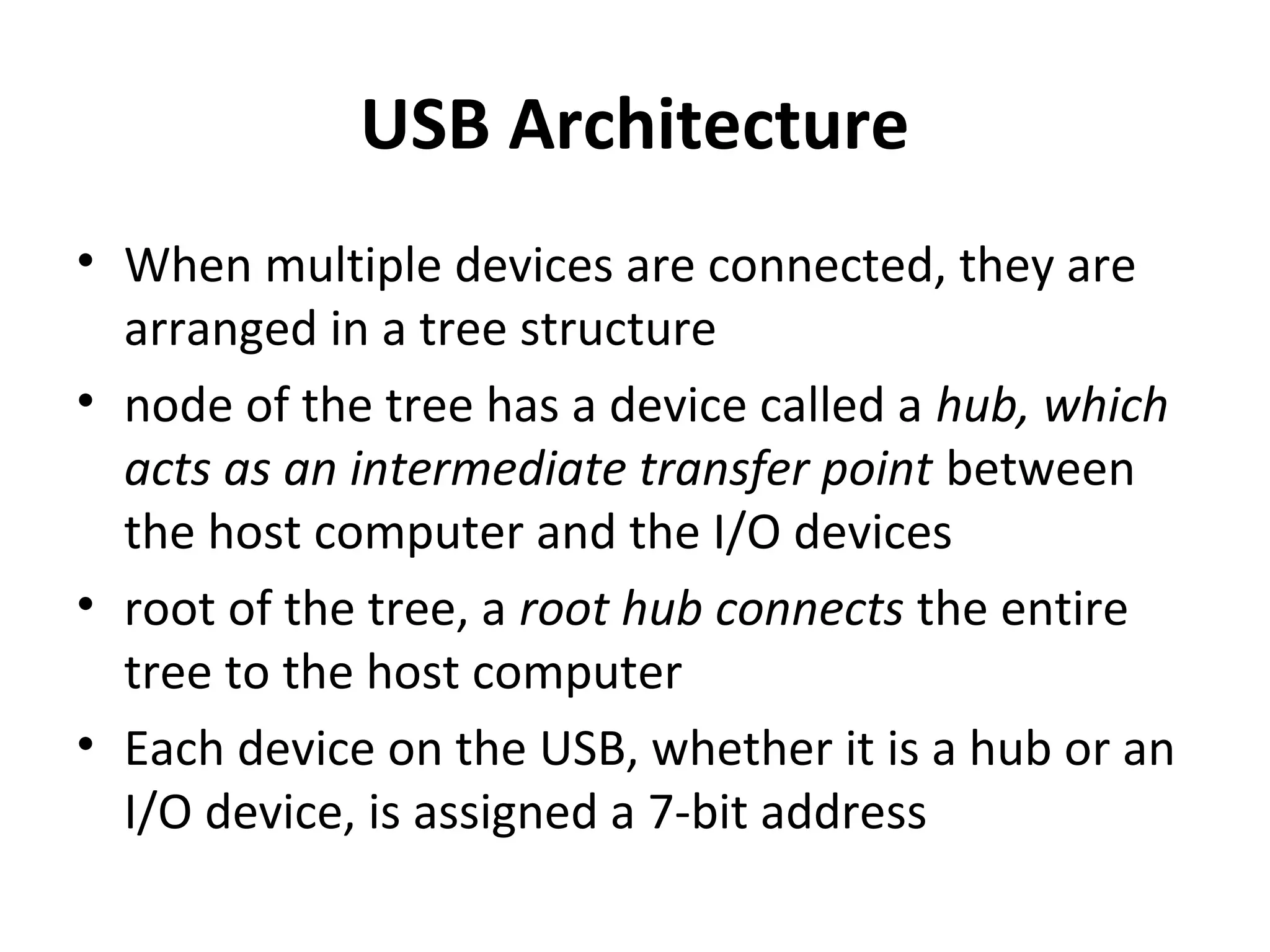 USB Architecture
• When multiple devices are connected, they are
arranged in a tree structure
• node of the tree has a device called a hub, which
acts as an intermediate transfer point between
the host computer and the I/O devices
• root of the tree, a root hub connects the entire
tree to the host computer
• Each device on the USB, whether it is a hub or an
I/O device, is assigned a 7-bit address
 