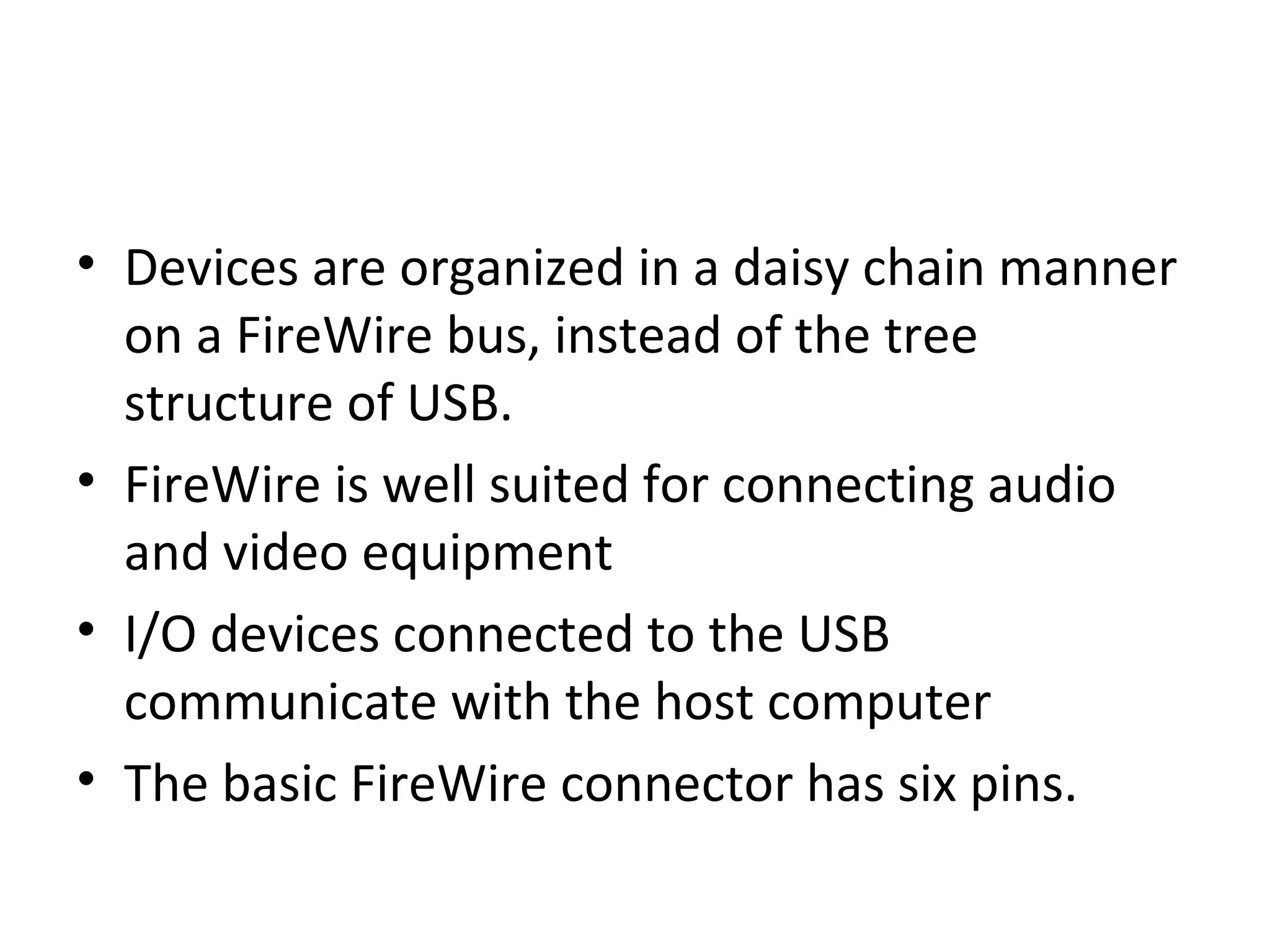 • Devices are organized in a daisy chain manner
on a FireWire bus, instead of the tree
structure of USB.
• FireWire is well suited for connecting audio
and video equipment
• I/O devices connected to the USB
communicate with the host computer
• The basic FireWire connector has six pins.
 