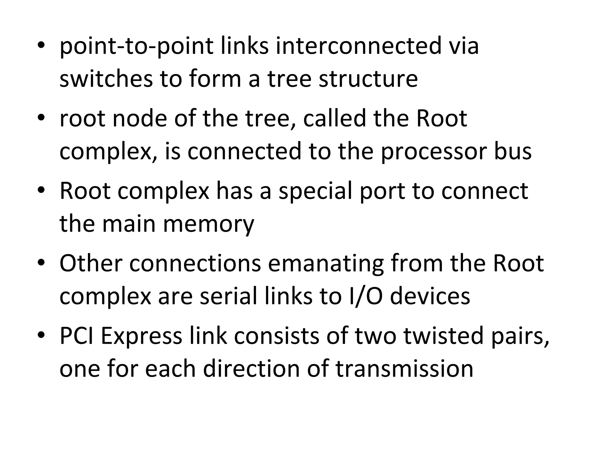 • point-to-point links interconnected via
switches to form a tree structure
• root node of the tree, called the Root
complex, is connected to the processor bus
• Root complex has a special port to connect
the main memory
• Other connections emanating from the Root
complex are serial links to I/O devices
• PCI Express link consists of two twisted pairs,
one for each direction of transmission
 