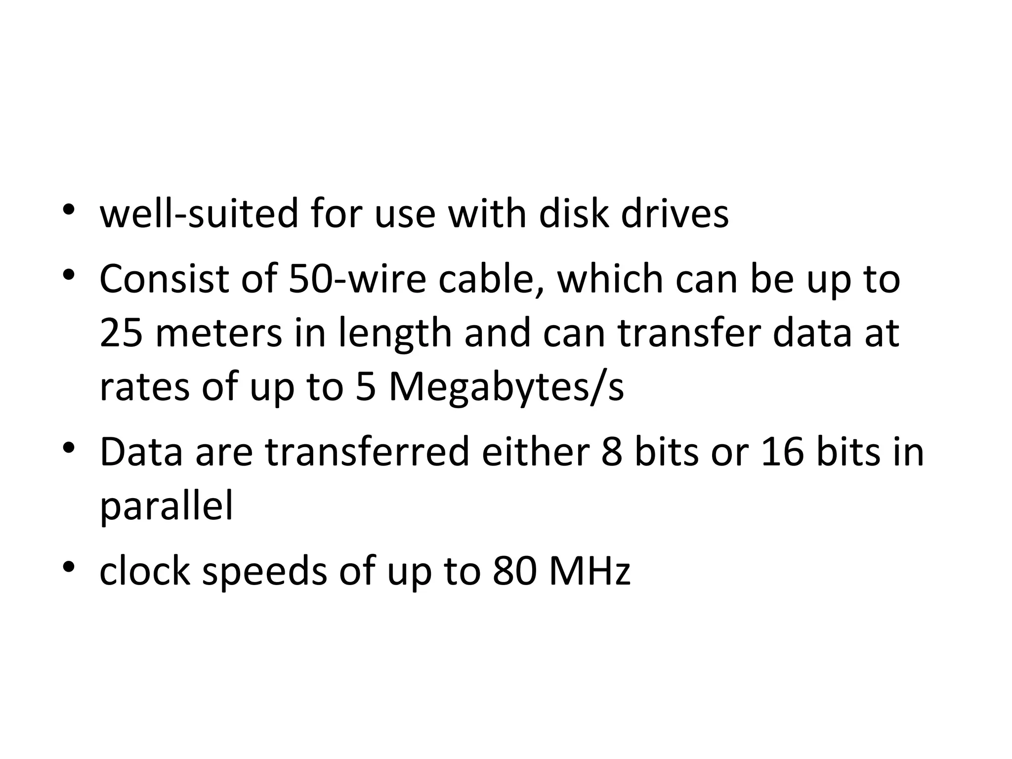 • well-suited for use with disk drives
• Consist of 50-wire cable, which can be up to
25 meters in length and can transfer data at
rates of up to 5 Megabytes/s
• Data are transferred either 8 bits or 16 bits in
parallel
• clock speeds of up to 80 MHz
 