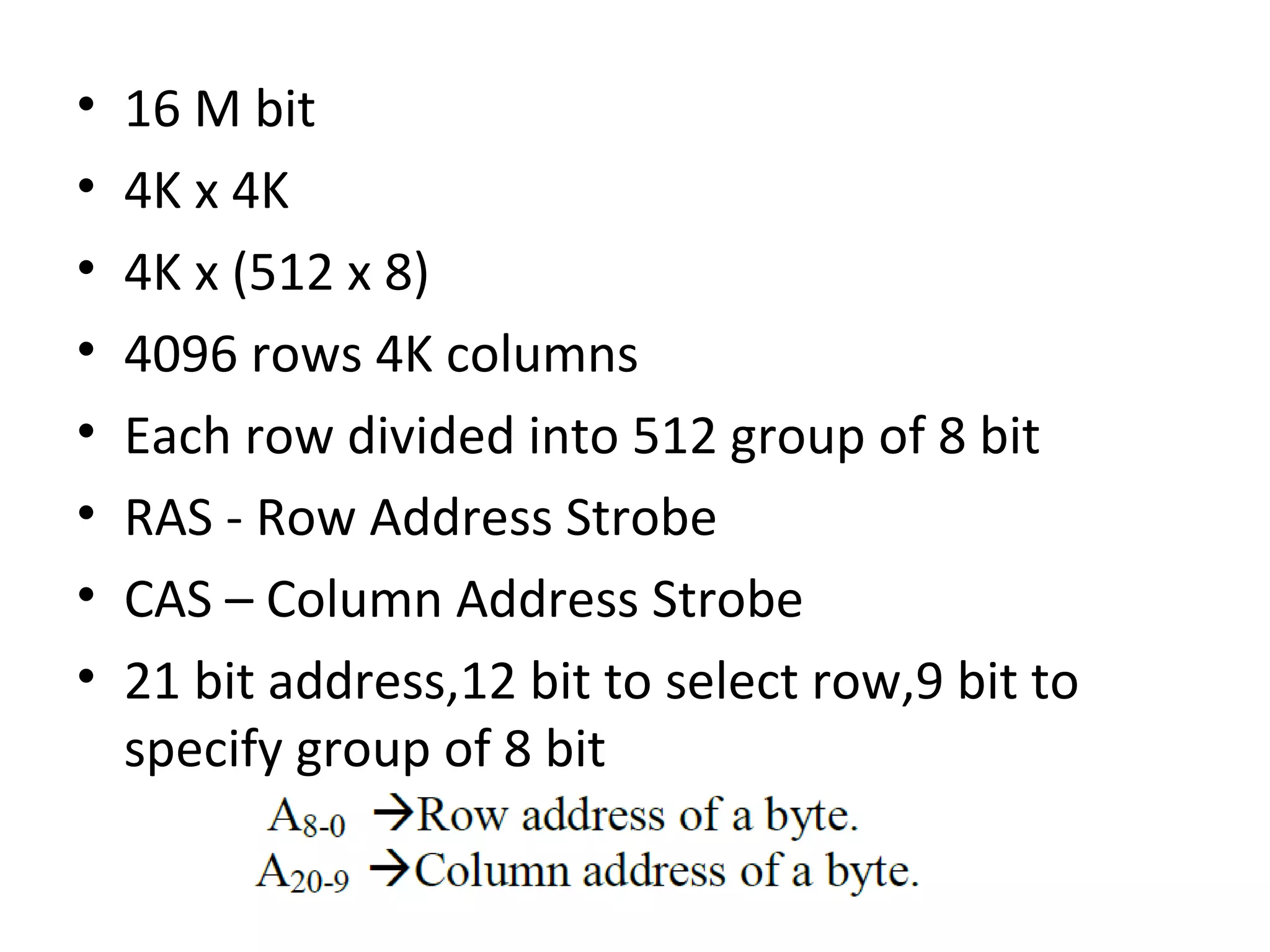• 16 M bit
• 4K x 4K
• 4K x (512 x 8)
• 4096 rows 4K columns
• Each row divided into 512 group of 8 bit
• RAS - Row Address Strobe
• CAS – Column Address Strobe
• 21 bit address,12 bit to select row,9 bit to
specify group of 8 bit
 
