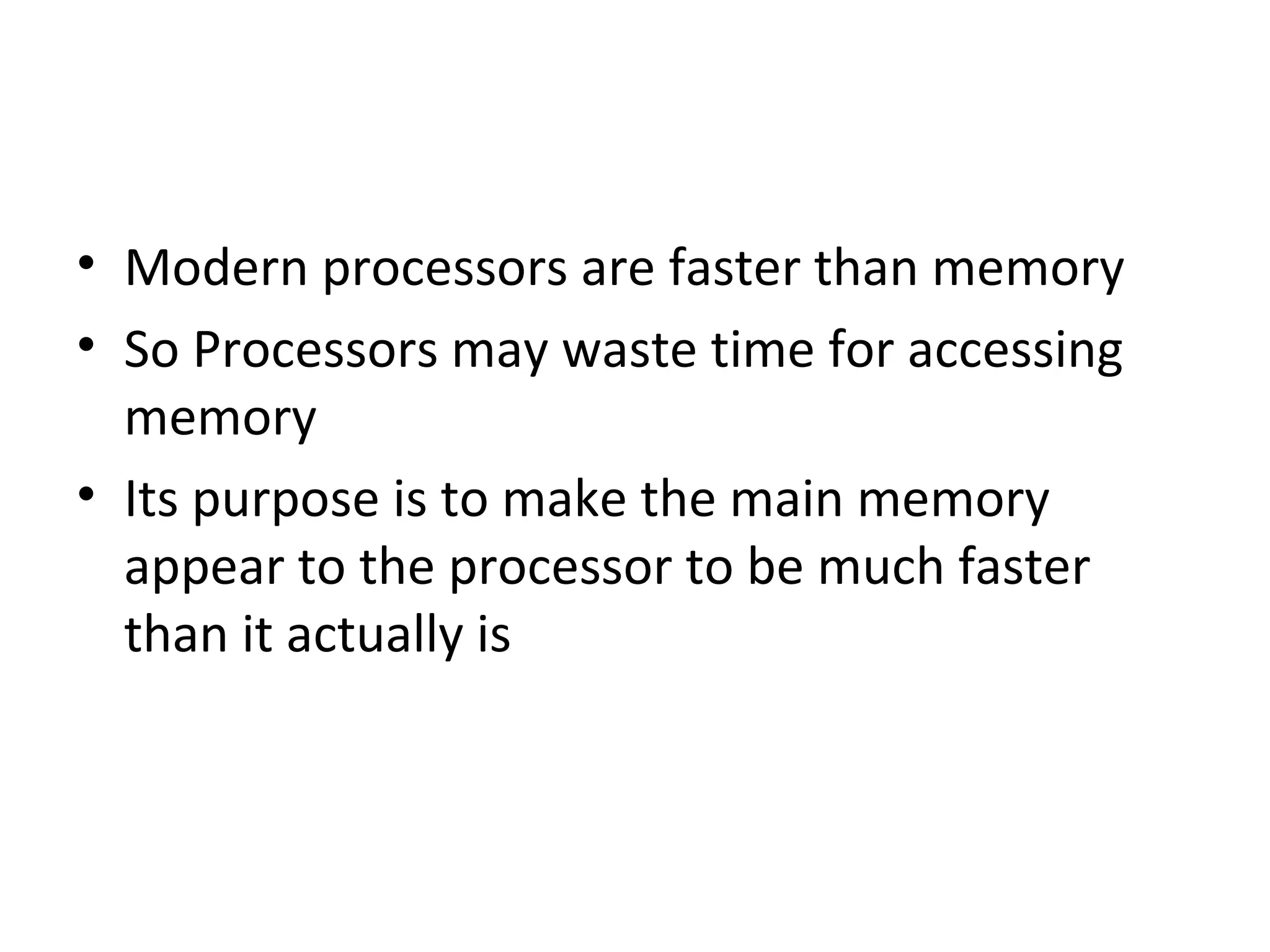• Modern processors are faster than memory
• So Processors may waste time for accessing
memory
• Its purpose is to make the main memory
appear to the processor to be much faster
than it actually is
 