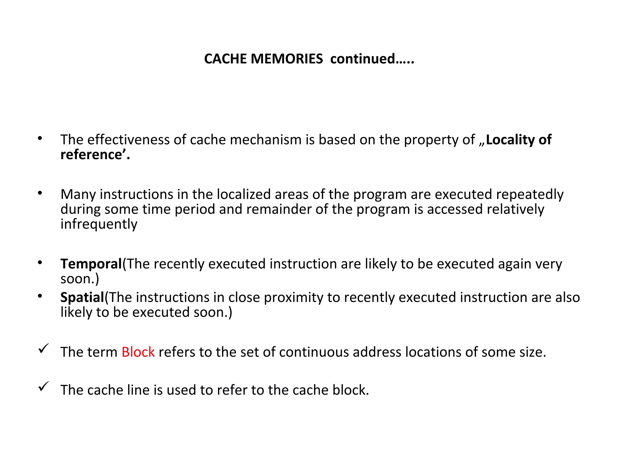 CACHE MEMORIES continued…..
• The effectiveness of cache mechanism is based on the property of „Locality of
reference’.
• Many instructions in the localized areas of the program are executed repeatedly
during some time period and remainder of the program is accessed relatively
infrequently
• Temporal(The recently executed instruction are likely to be executed again very
soon.)
• Spatial(The instructions in close proximity to recently executed instruction are also
likely to be executed soon.)
 The term Block refers to the set of continuous address locations of some size.
 The cache line is used to refer to the cache block.
 