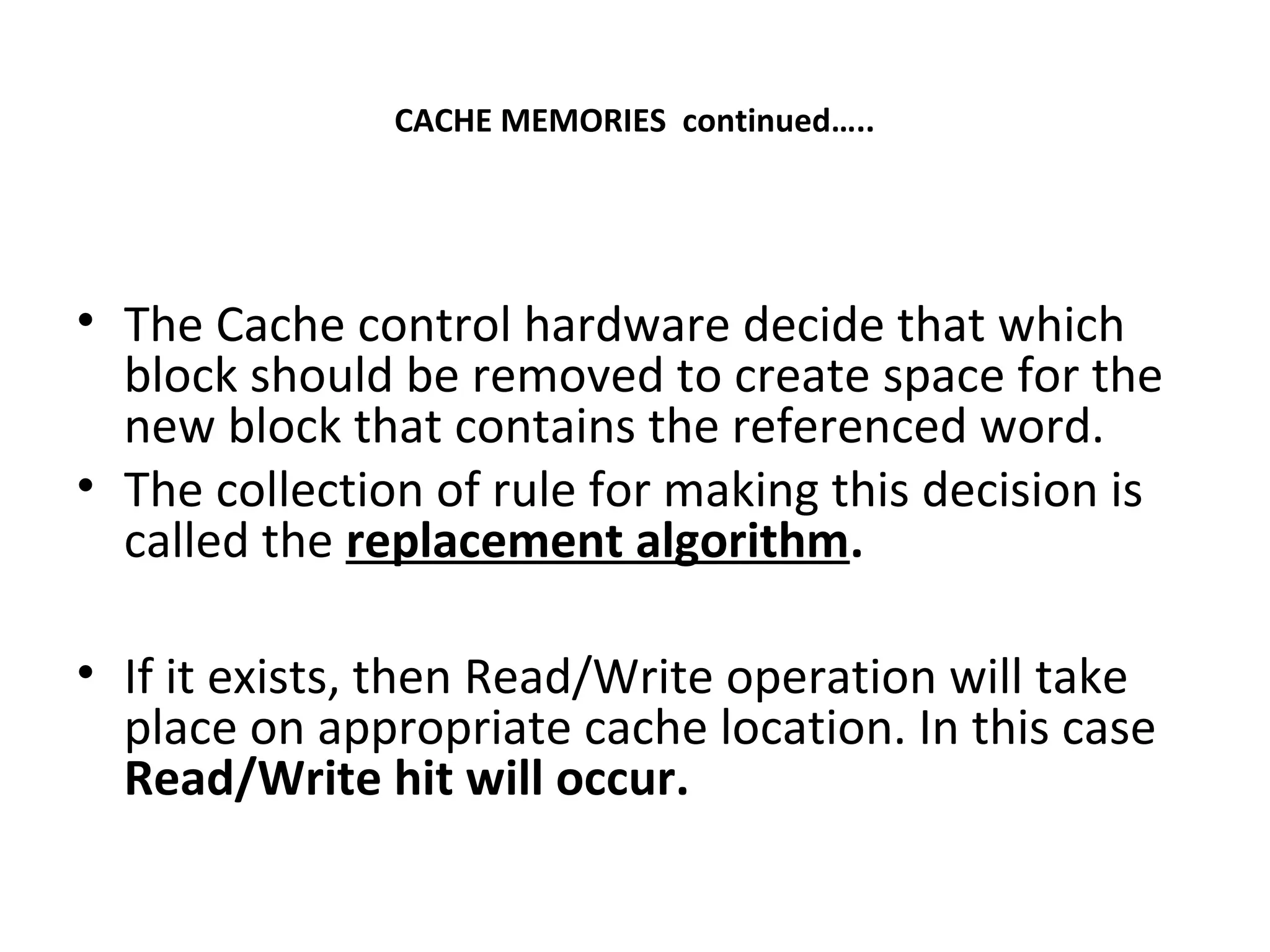 CACHE MEMORIES continued…..
• The Cache control hardware decide that which
block should be removed to create space for the
new block that contains the referenced word.
• The collection of rule for making this decision is
called the replacement algorithm.
• If it exists, then Read/Write operation will take
place on appropriate cache location. In this case
Read/Write hit will occur.
 
