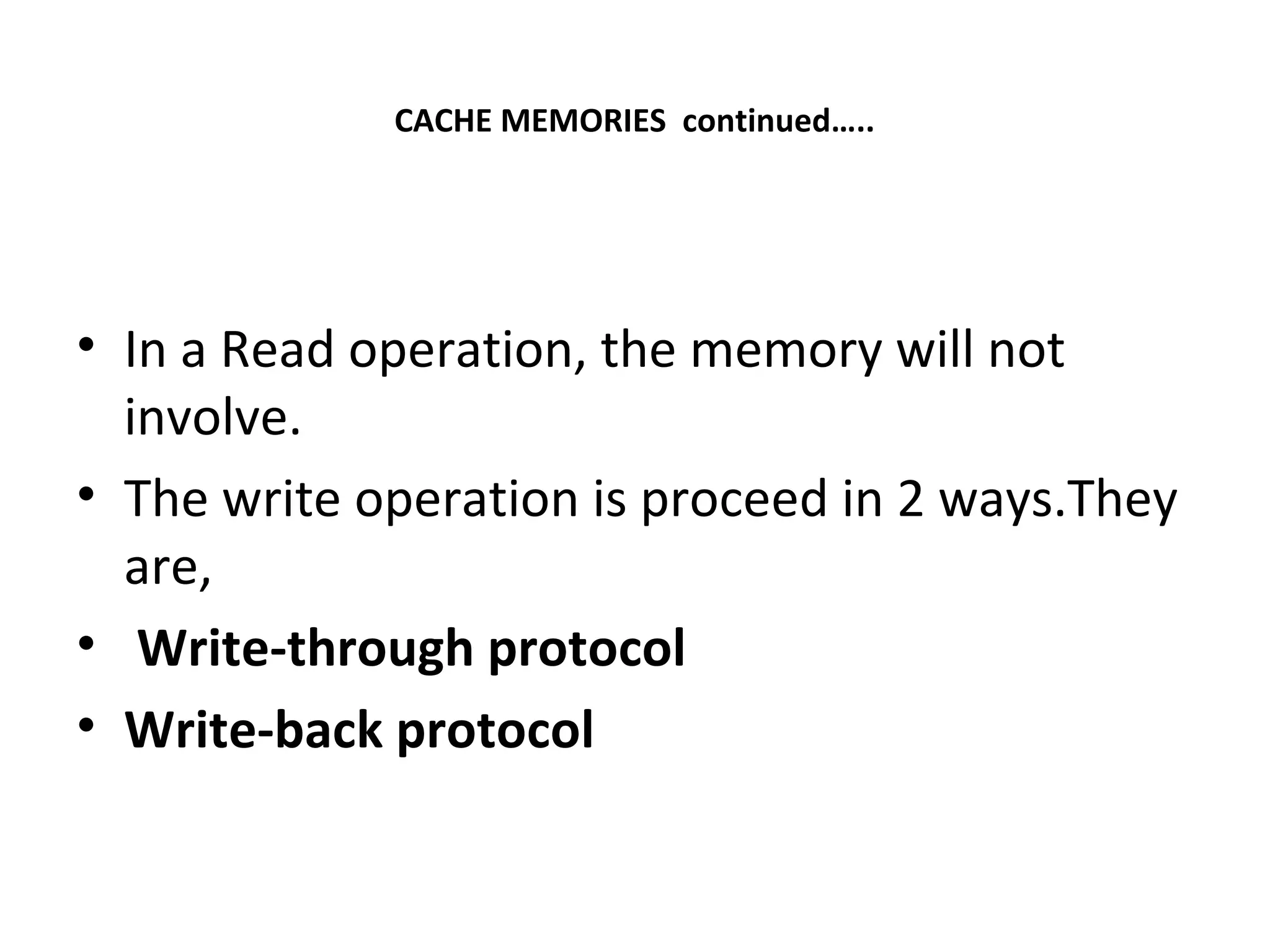 CACHE MEMORIES continued…..
• In a Read operation, the memory will not
involve.
• The write operation is proceed in 2 ways.They
are,
• Write-through protocol
• Write-back protocol
 