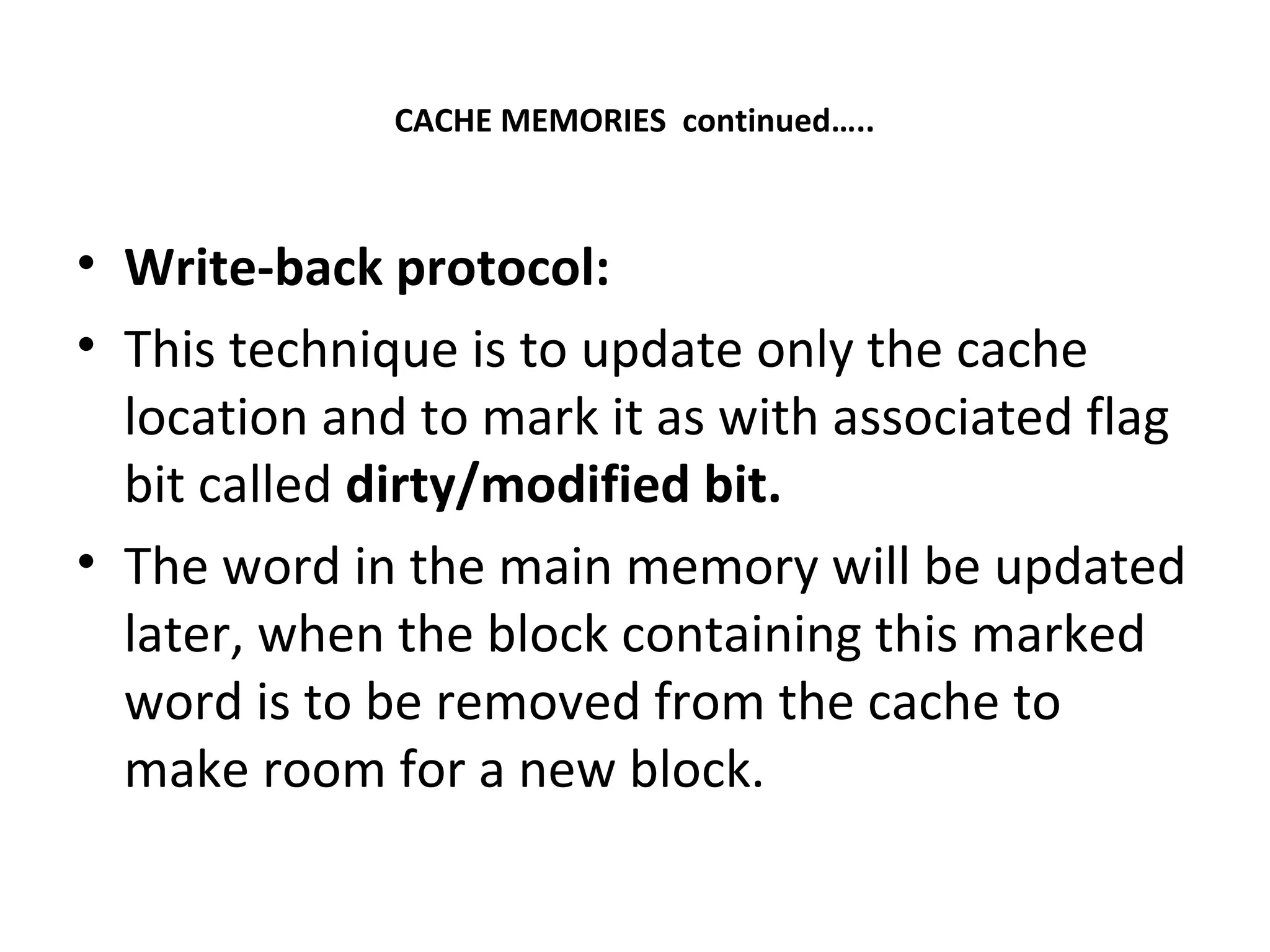 CACHE MEMORIES continued…..
• Write-back protocol:
• This technique is to update only the cache
location and to mark it as with associated flag
bit called dirty/modified bit.
• The word in the main memory will be updated
later, when the block containing this marked
word is to be removed from the cache to
make room for a new block.
 