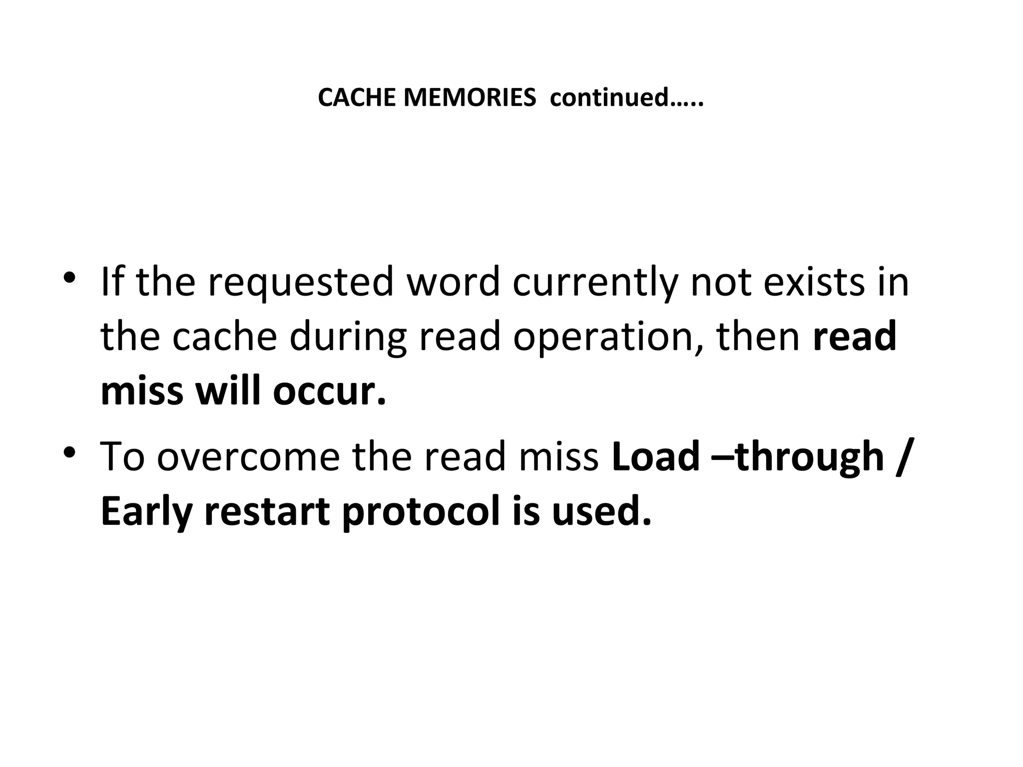 CACHE MEMORIES continued…..
• If the requested word currently not exists in
the cache during read operation, then read
miss will occur.
• To overcome the read miss Load –through /
Early restart protocol is used.
 