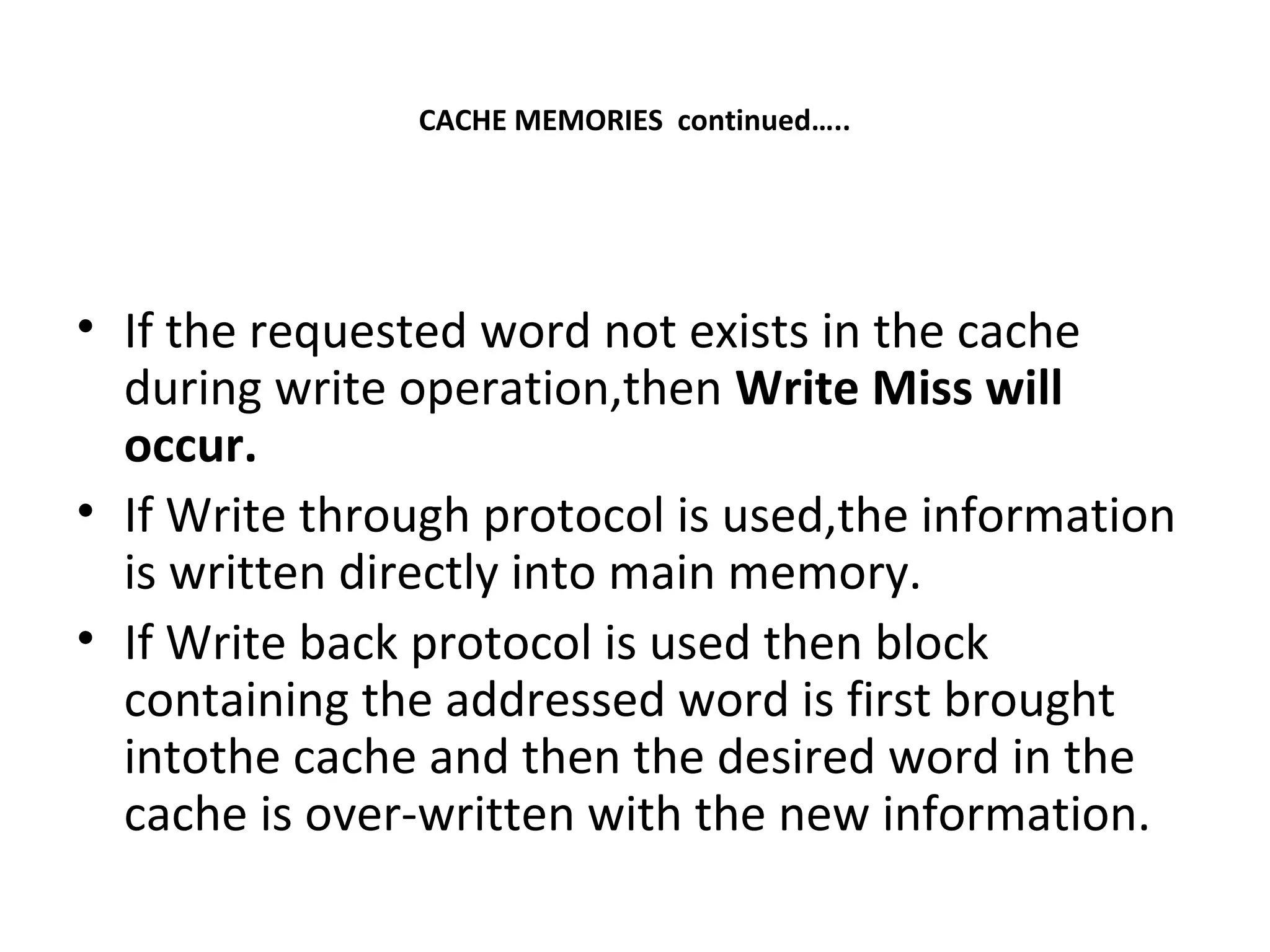 CACHE MEMORIES continued…..
• If the requested word not exists in the cache
during write operation,then Write Miss will
occur.
• If Write through protocol is used,the information
is written directly into main memory.
• If Write back protocol is used then block
containing the addressed word is first brought
intothe cache and then the desired word in the
cache is over-written with the new information.
 