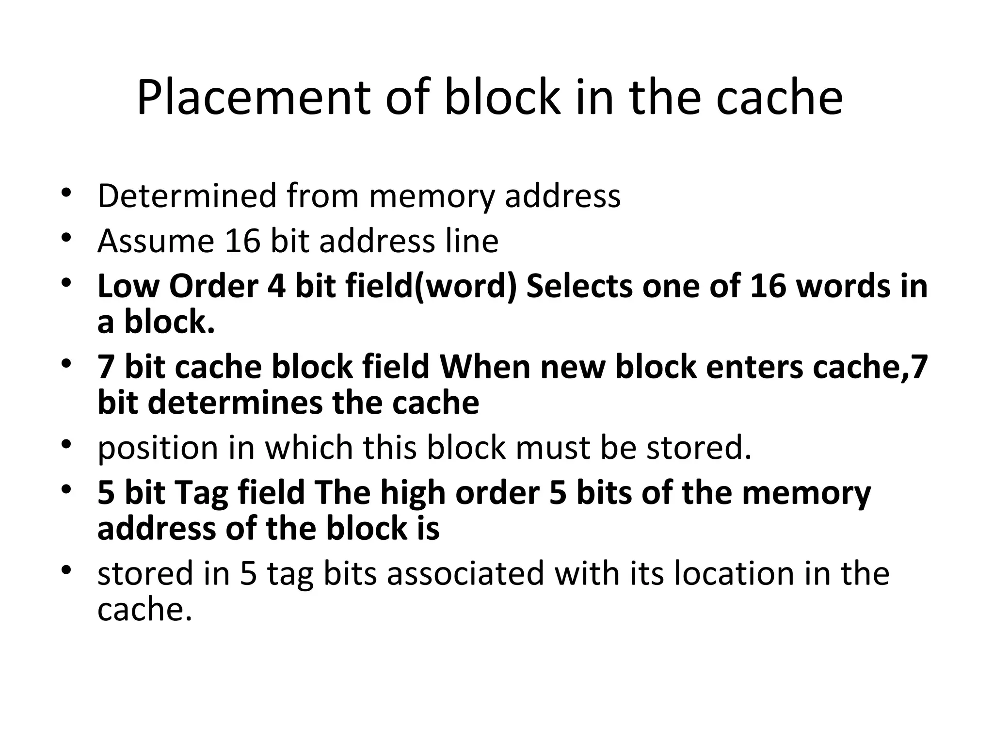 Placement of block in the cache
• Determined from memory address
• Assume 16 bit address line
• Low Order 4 bit field(word) Selects one of 16 words in
a block.
• 7 bit cache block field When new block enters cache,7
bit determines the cache
• position in which this block must be stored.
• 5 bit Tag field The high order 5 bits of the memory
address of the block is
• stored in 5 tag bits associated with its location in the
cache.
 