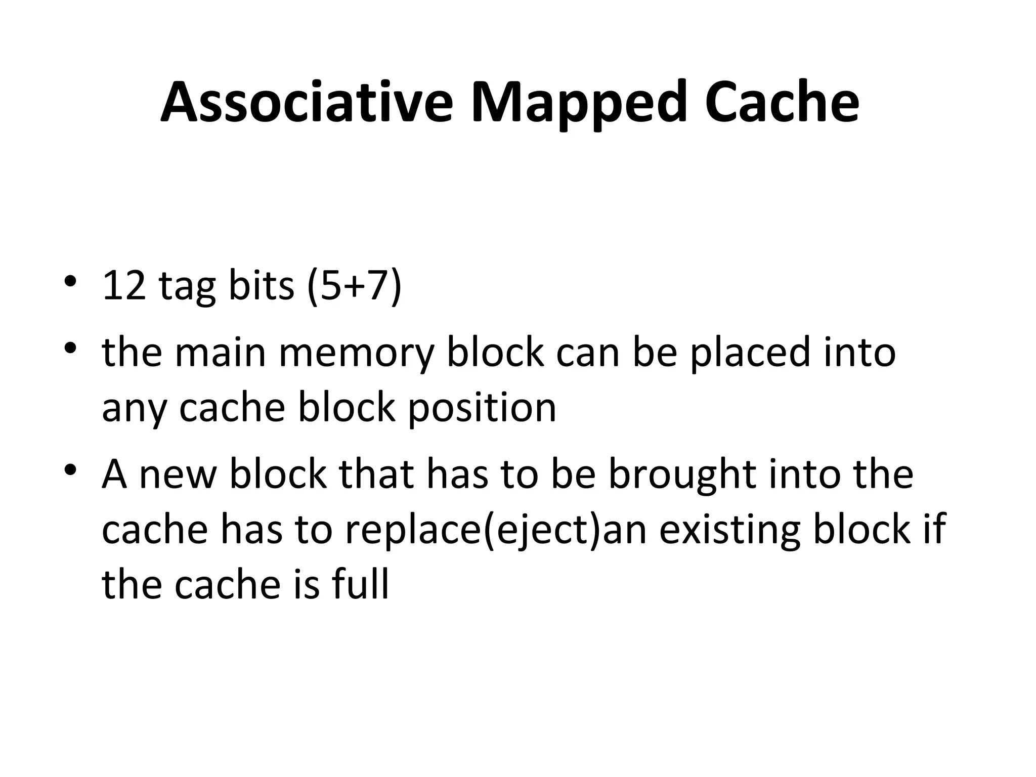Associative Mapped Cache
• 12 tag bits (5+7)
• the main memory block can be placed into
any cache block position
• A new block that has to be brought into the
cache has to replace(eject)an existing block if
the cache is full
 