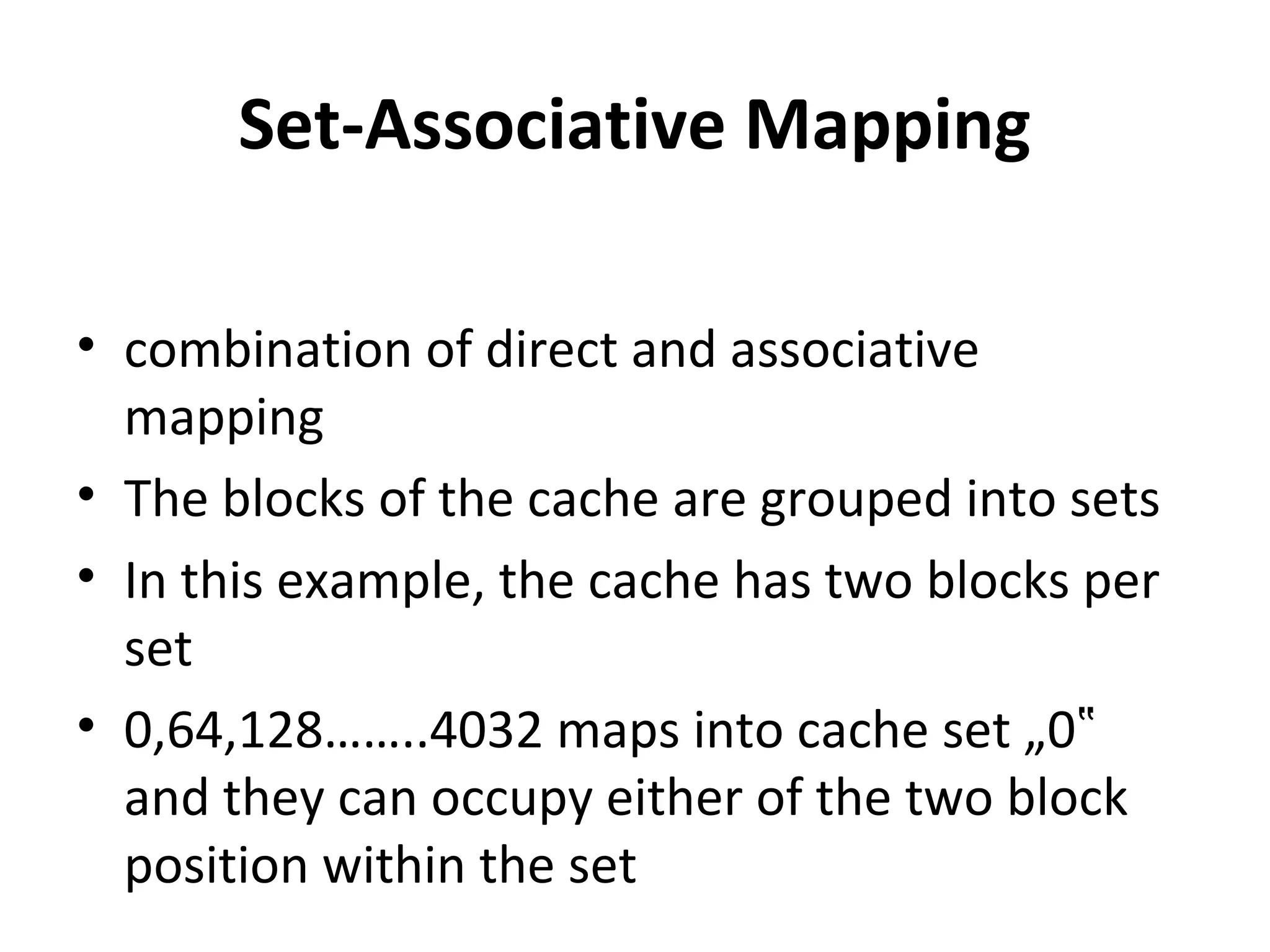 Set-Associative Mapping
• combination of direct and associative
mapping
• The blocks of the cache are grouped into sets
• In this example, the cache has two blocks per
set
• 0,64,128……..4032 maps into cache set „0‟
and they can occupy either of the two block
position within the set
 