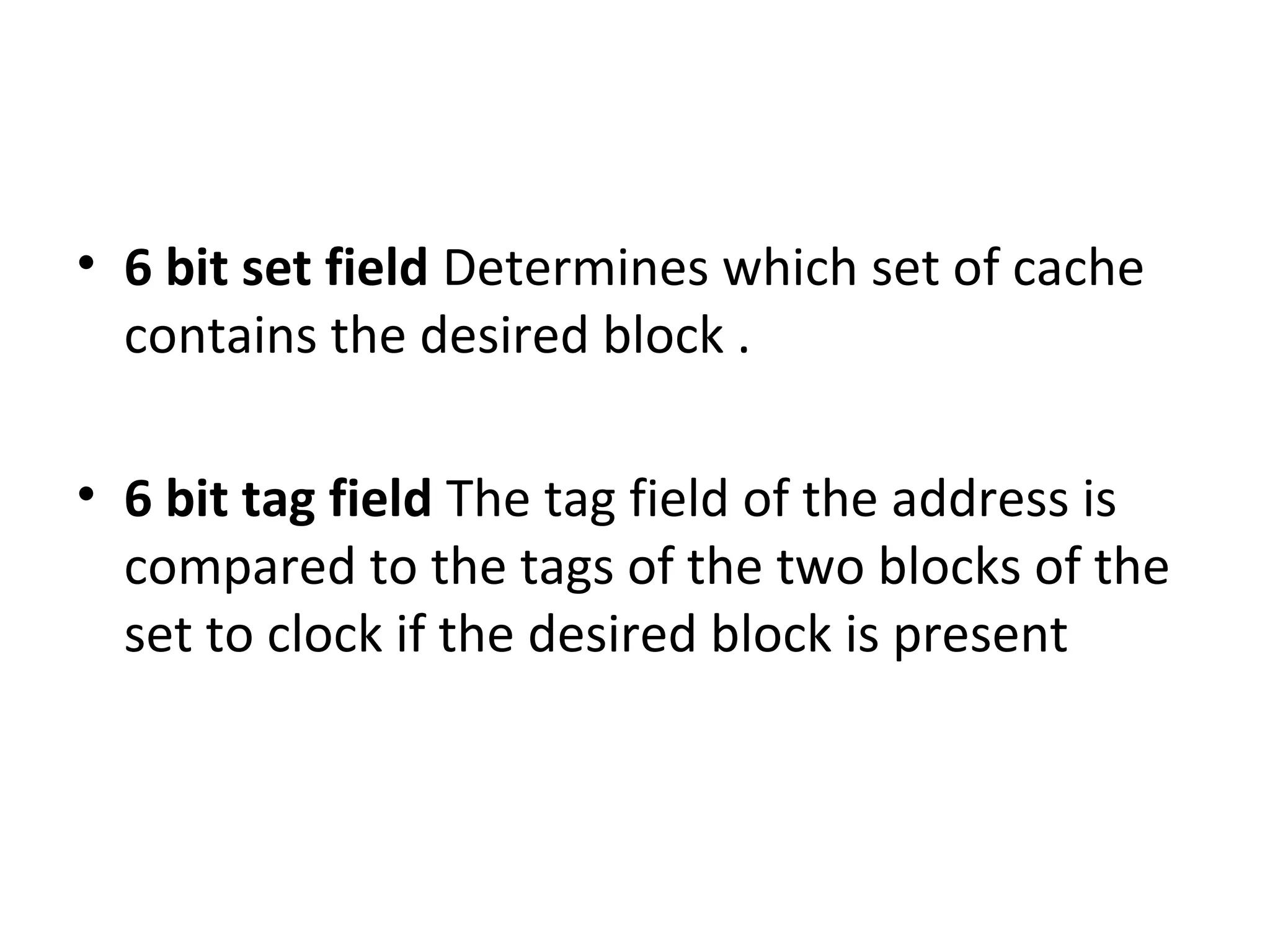 • 6 bit set field Determines which set of cache
contains the desired block .
• 6 bit tag field The tag field of the address is
compared to the tags of the two blocks of the
set to clock if the desired block is present
 