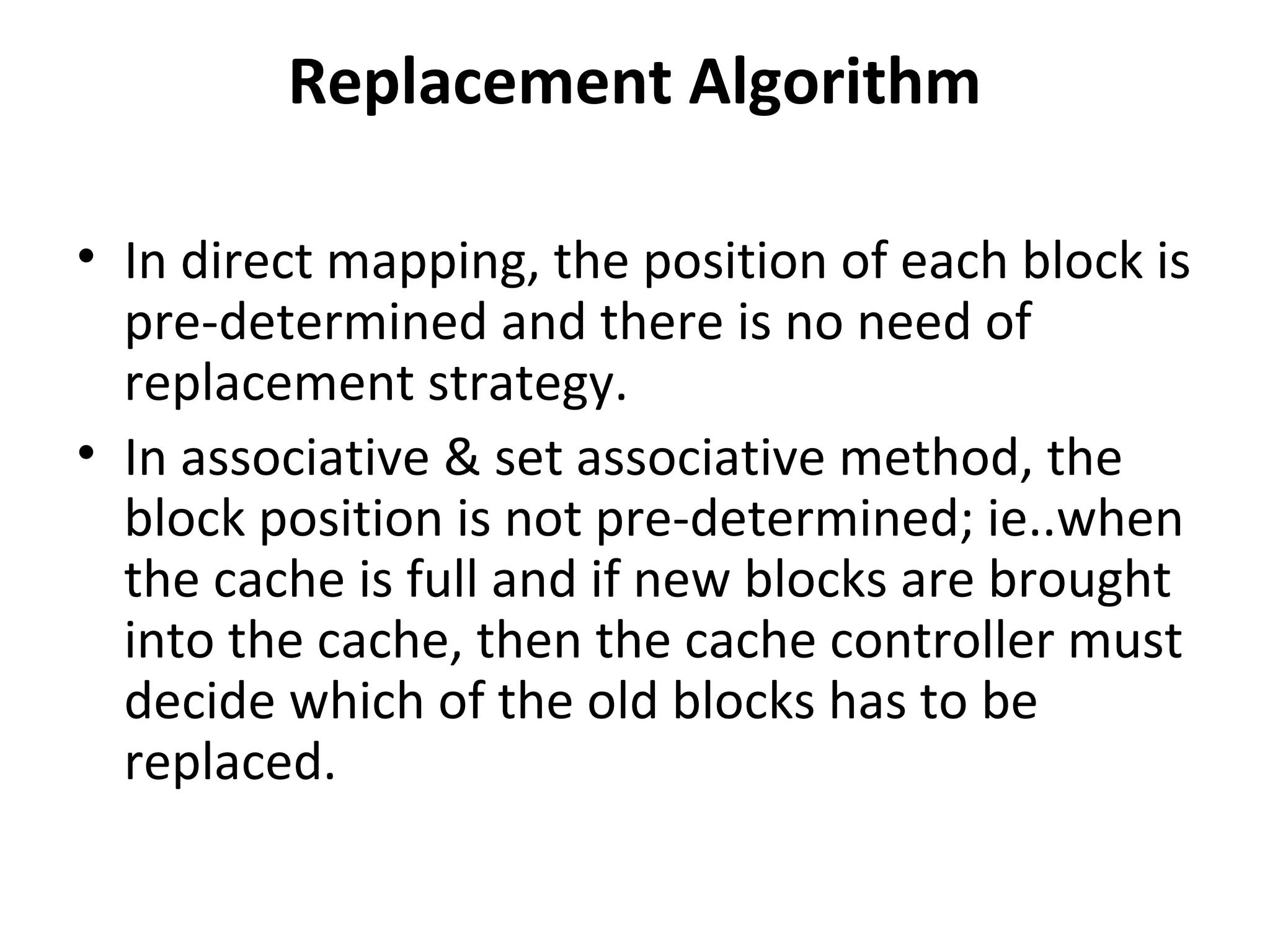 Replacement Algorithm
• In direct mapping, the position of each block is
pre-determined and there is no need of
replacement strategy.
• In associative & set associative method, the
block position is not pre-determined; ie..when
the cache is full and if new blocks are brought
into the cache, then the cache controller must
decide which of the old blocks has to be
replaced.
 