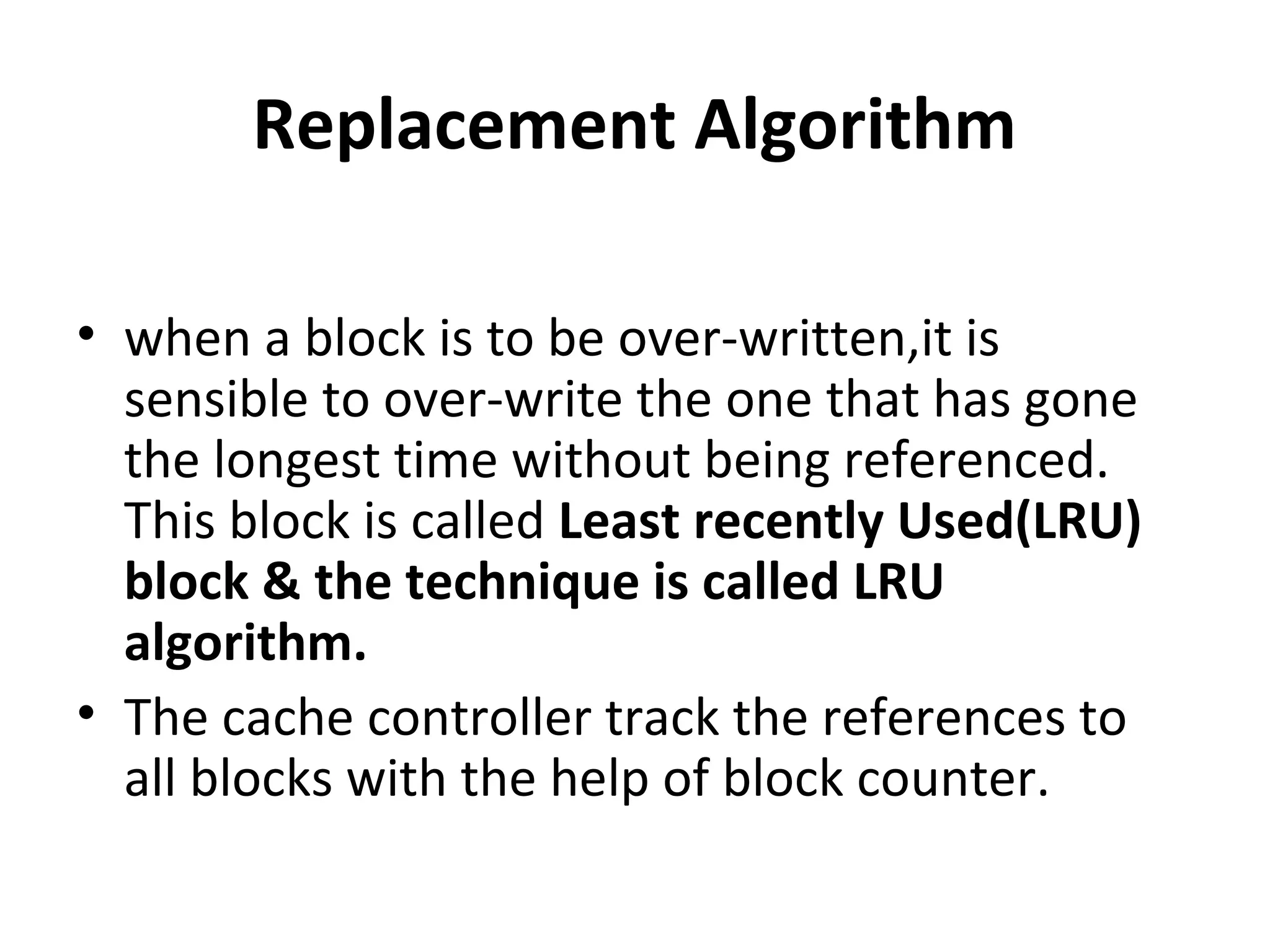 Replacement Algorithm
• when a block is to be over-written,it is
sensible to over-write the one that has gone
the longest time without being referenced.
This block is called Least recently Used(LRU)
block & the technique is called LRU
algorithm.
• The cache controller track the references to
all blocks with the help of block counter.
 