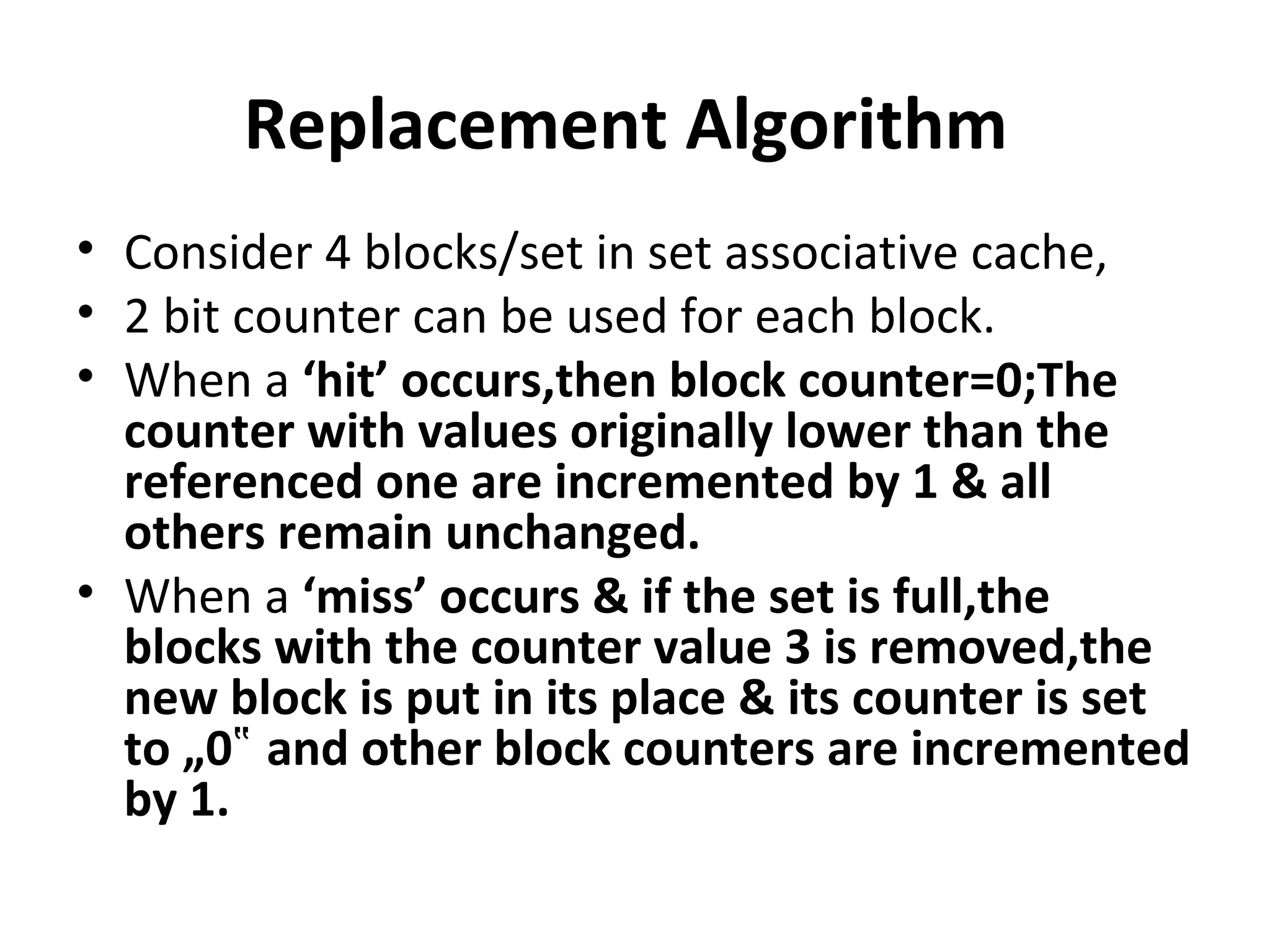 Replacement Algorithm
• Consider 4 blocks/set in set associative cache,
• 2 bit counter can be used for each block.
• When a ‘hit’ occurs,then block counter=0;The
counter with values originally lower than the
referenced one are incremented by 1 & all
others remain unchanged.
• When a ‘miss’ occurs & if the set is full,the
blocks with the counter value 3 is removed,the
new block is put in its place & its counter is set
to „0 and other block counters are incremented‟
by 1.
 