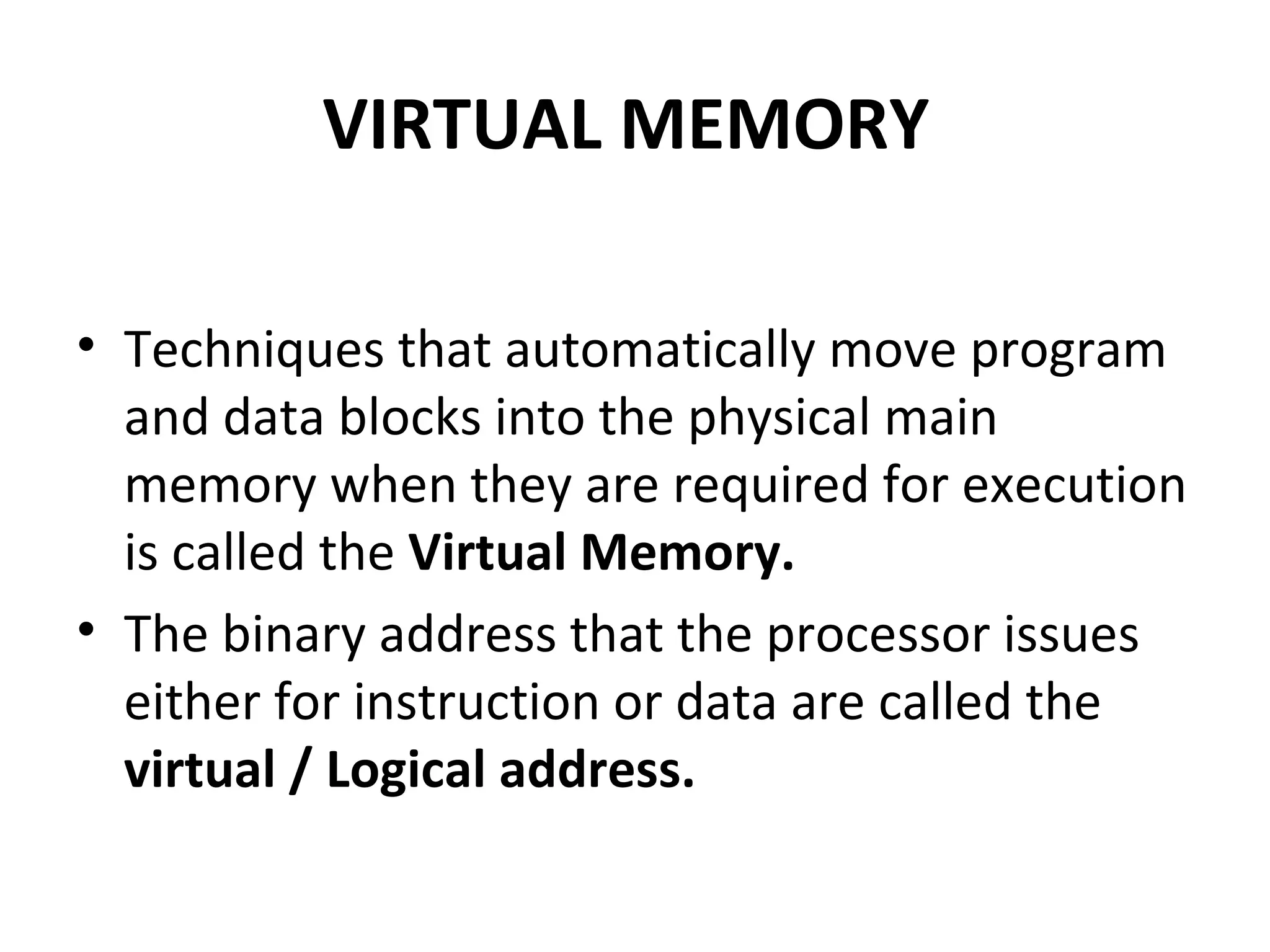 VIRTUAL MEMORY
• Techniques that automatically move program
and data blocks into the physical main
memory when they are required for execution
is called the Virtual Memory.
• The binary address that the processor issues
either for instruction or data are called the
virtual / Logical address.
 