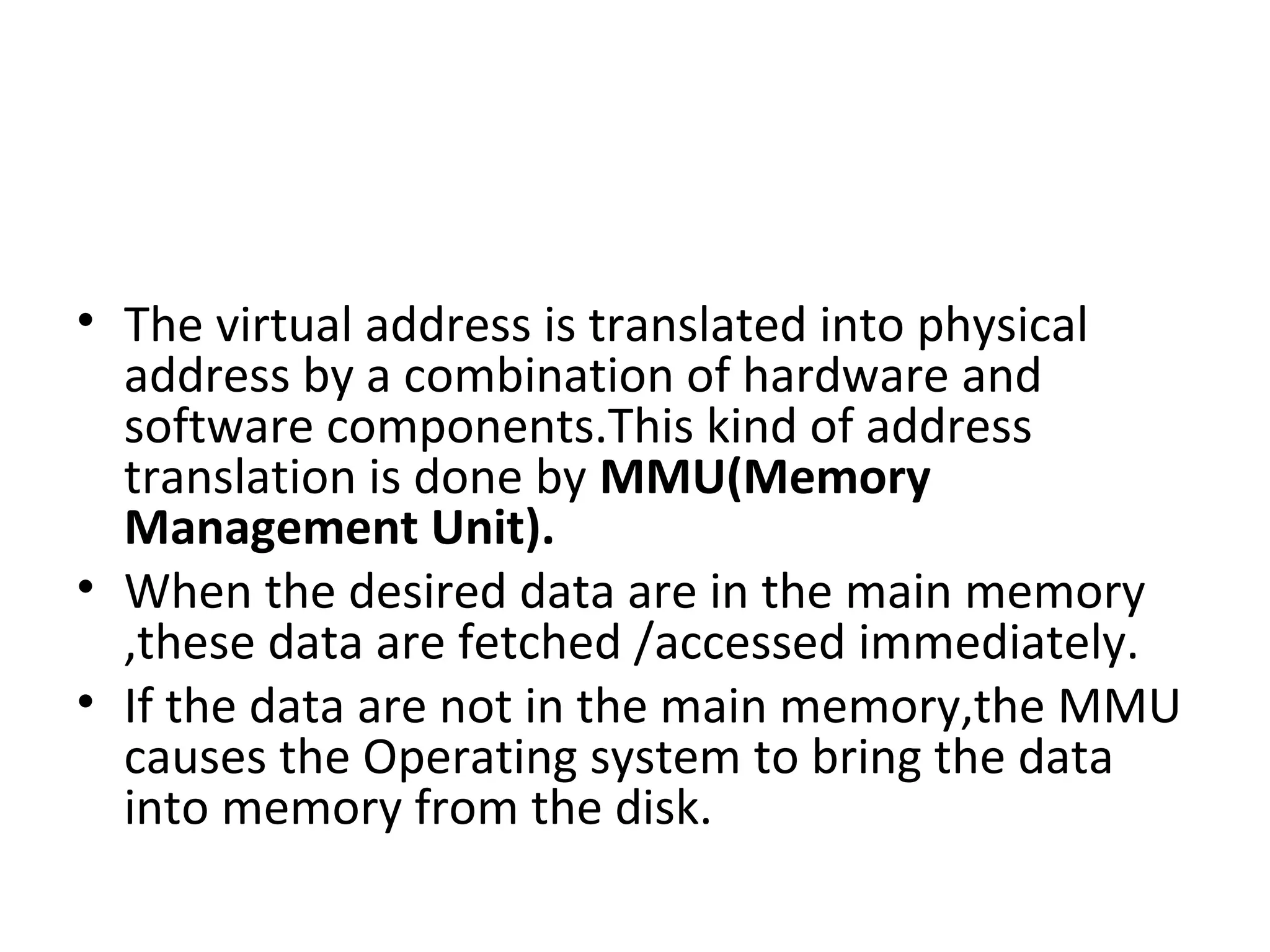 • The virtual address is translated into physical
address by a combination of hardware and
software components.This kind of address
translation is done by MMU(Memory
Management Unit).
• When the desired data are in the main memory
,these data are fetched /accessed immediately.
• If the data are not in the main memory,the MMU
causes the Operating system to bring the data
into memory from the disk.
 
