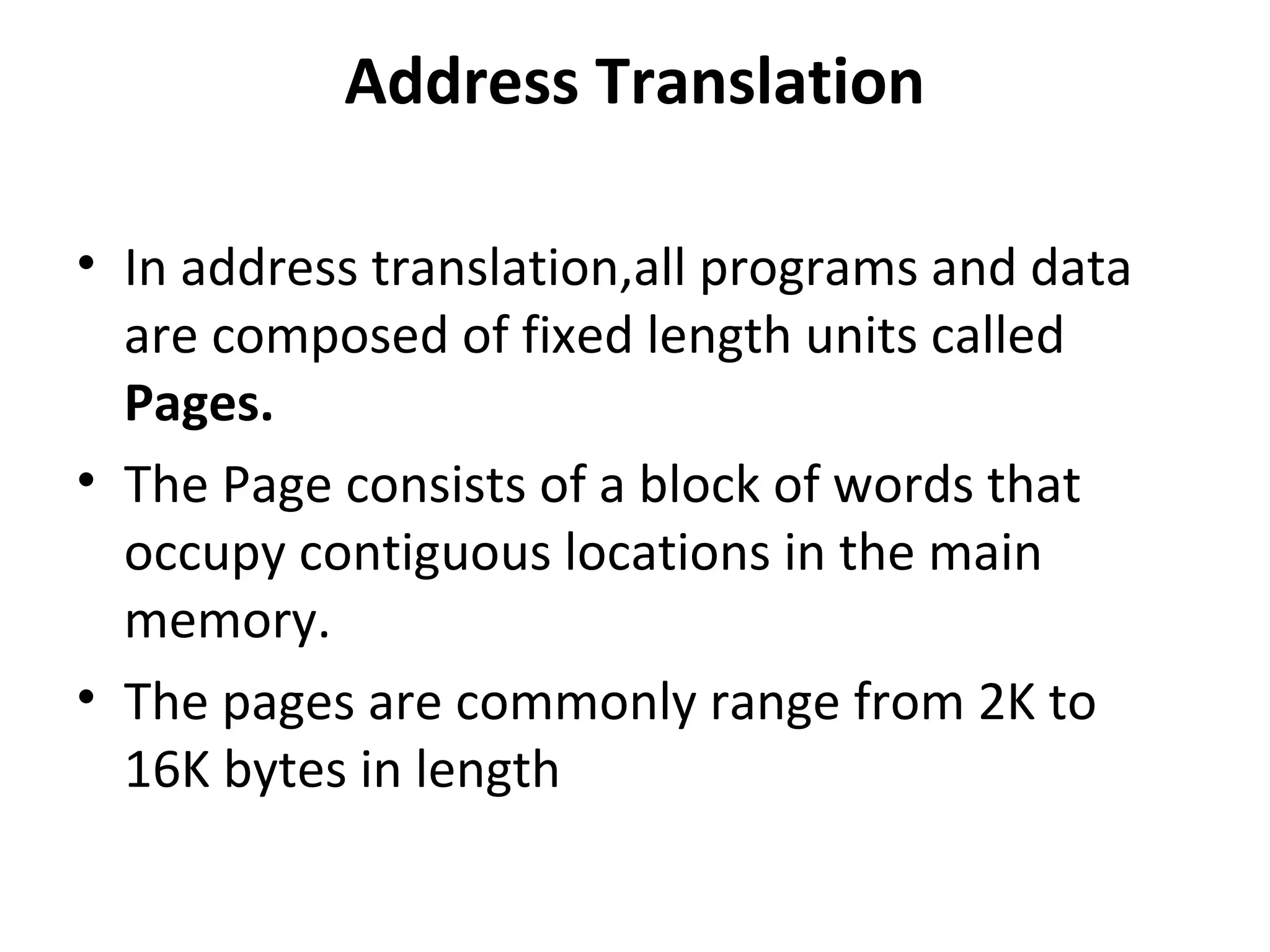 Address Translation
• In address translation,all programs and data
are composed of fixed length units called
Pages.
• The Page consists of a block of words that
occupy contiguous locations in the main
memory.
• The pages are commonly range from 2K to
16K bytes in length
 