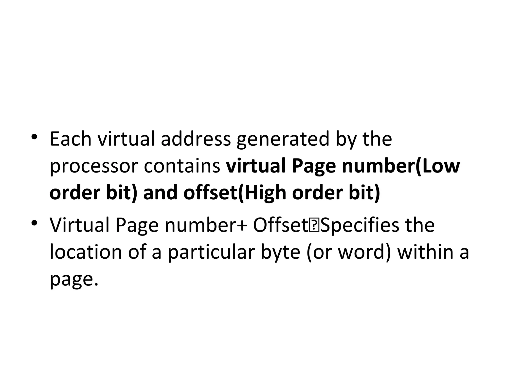 • Each virtual address generated by the
processor contains virtual Page number(Low
order bit) and offset(High order bit)
• Virtual Page number+ OffsetSpecifies the
location of a particular byte (or word) within a
page.
 