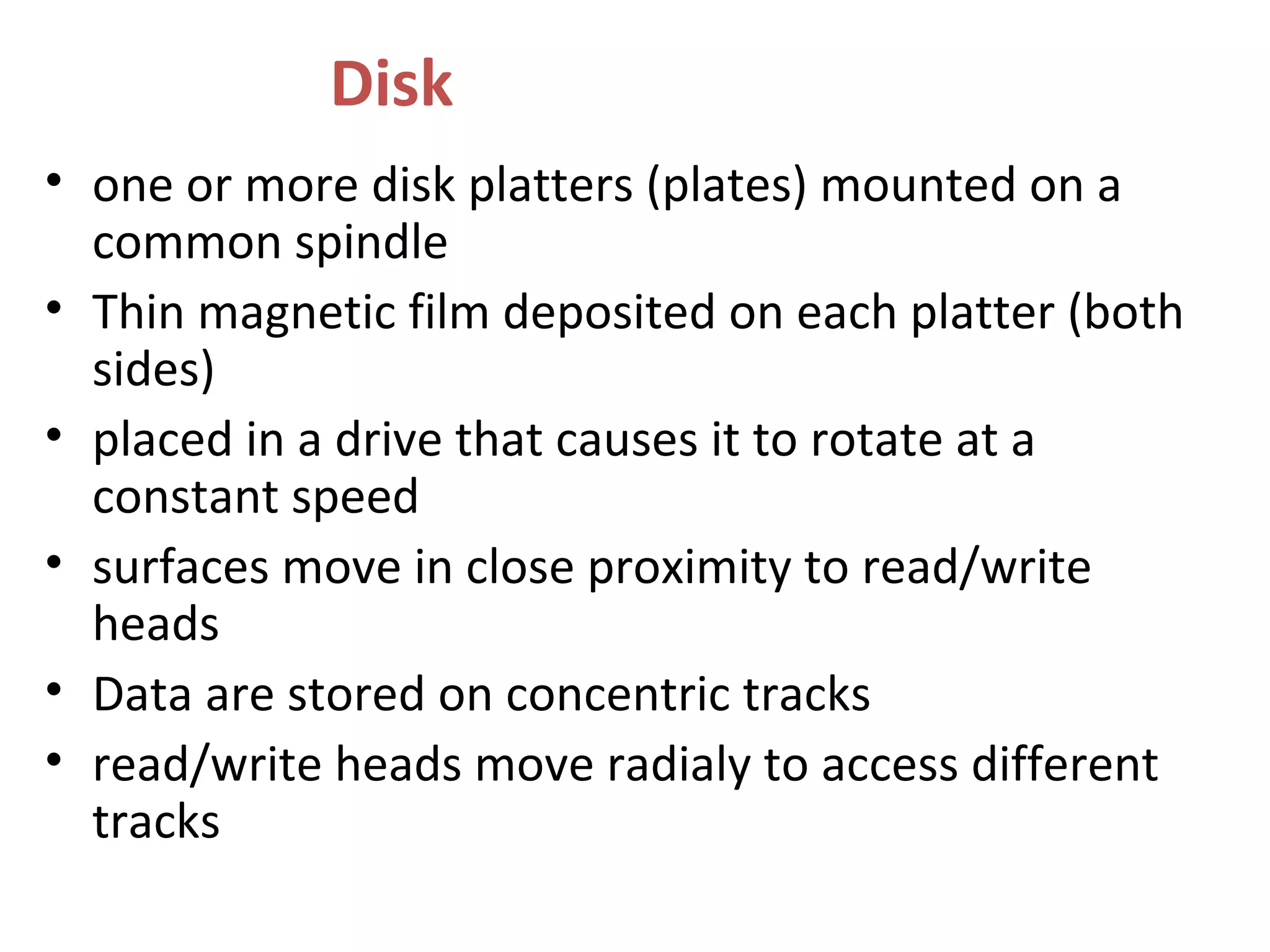 Disk
• one or more disk platters (plates) mounted on a
common spindle
• Thin magnetic film deposited on each platter (both
sides)
• placed in a drive that causes it to rotate at a
constant speed
• surfaces move in close proximity to read/write
heads
• Data are stored on concentric tracks
• read/write heads move radialy to access different
tracks
 