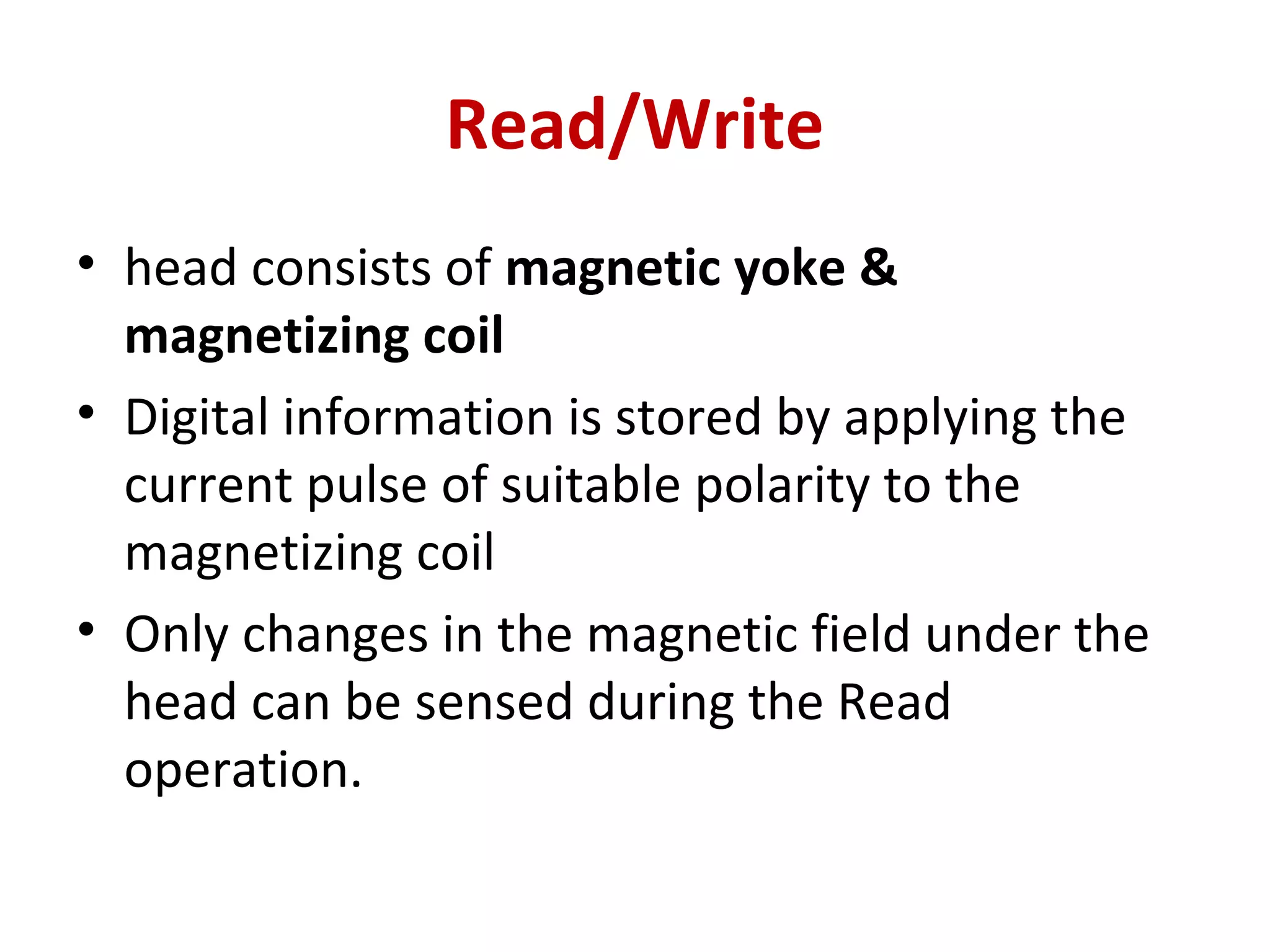 Read/Write
• head consists of magnetic yoke &
magnetizing coil
• Digital information is stored by applying the
current pulse of suitable polarity to the
magnetizing coil
• Only changes in the magnetic field under the
head can be sensed during the Read
operation.
 