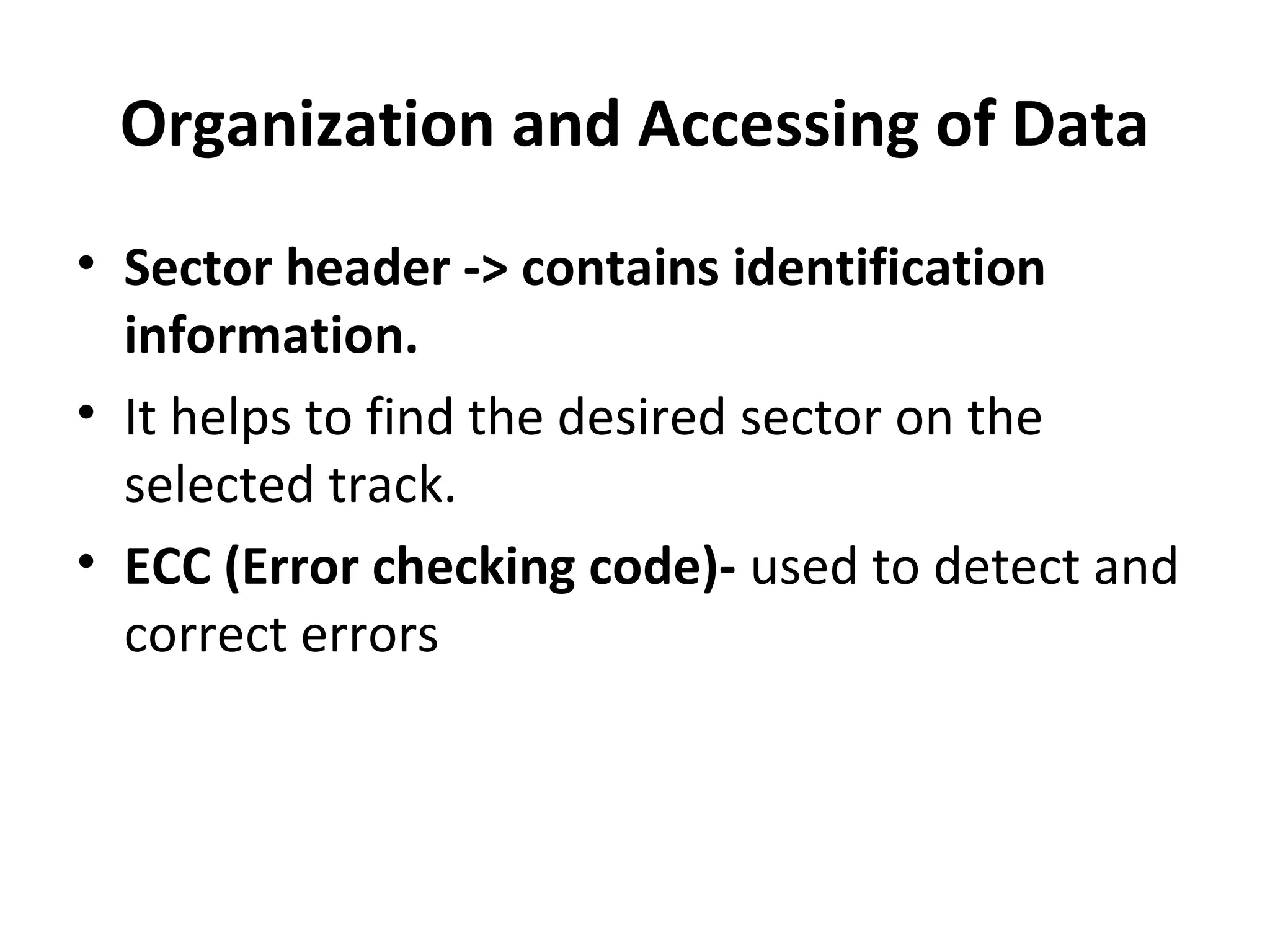 Organization and Accessing of Data
• Sector header -> contains identification
information.
• It helps to find the desired sector on the
selected track.
• ECC (Error checking code)- used to detect and
correct errors
 