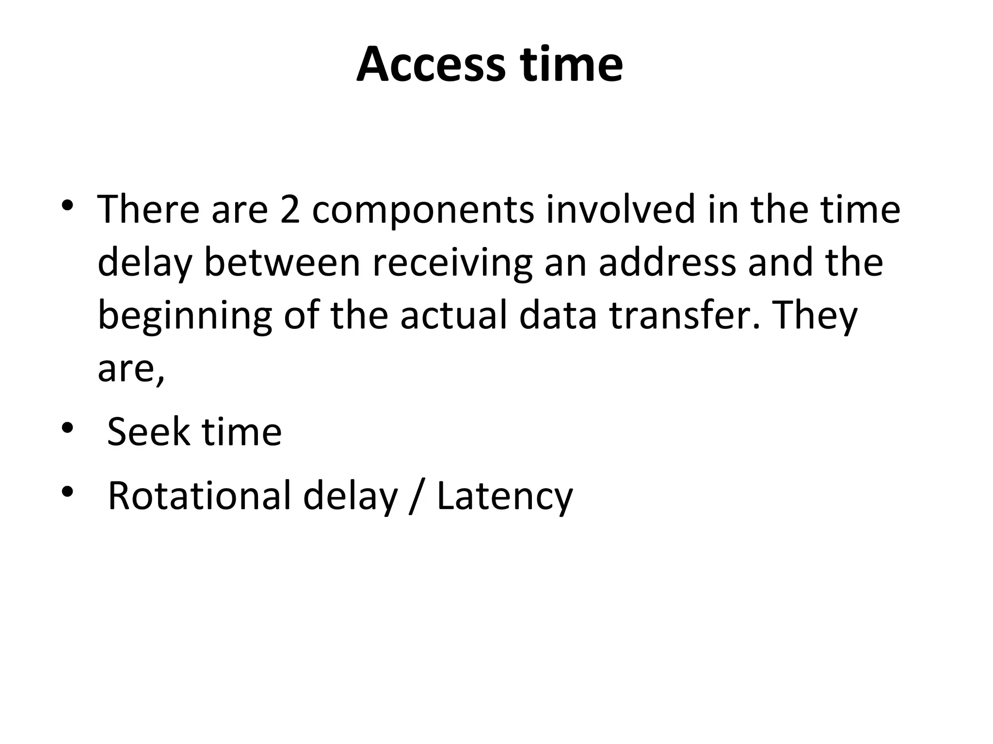 Access time
• There are 2 components involved in the time
delay between receiving an address and the
beginning of the actual data transfer. They
are,
• Seek time
• Rotational delay / Latency
 
