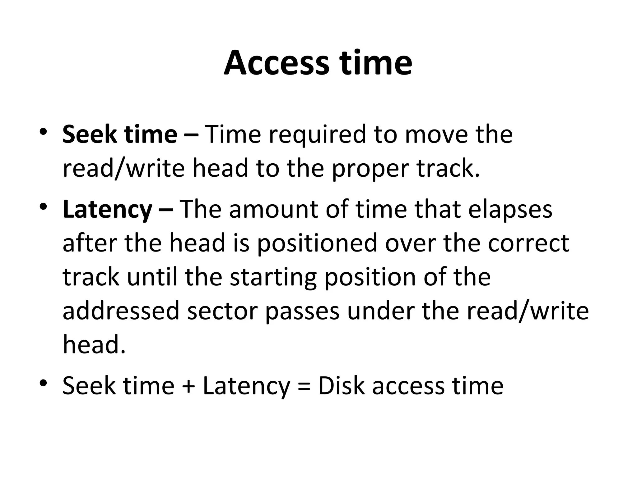 Access time
• Seek time – Time required to move the
read/write head to the proper track.
• Latency – The amount of time that elapses
after the head is positioned over the correct
track until the starting position of the
addressed sector passes under the read/write
head.
• Seek time + Latency = Disk access time
 