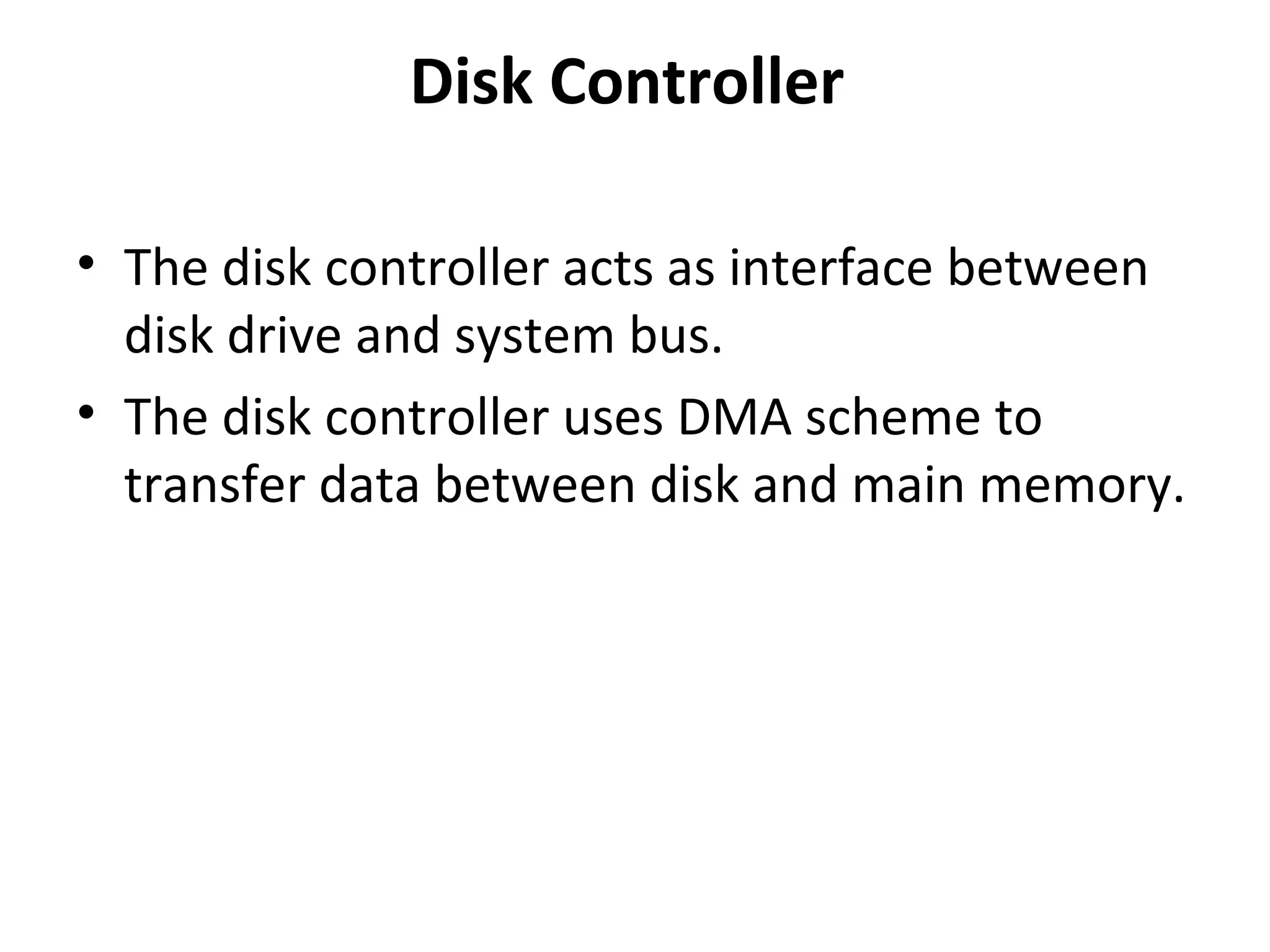 Disk Controller
• The disk controller acts as interface between
disk drive and system bus.
• The disk controller uses DMA scheme to
transfer data between disk and main memory.
 