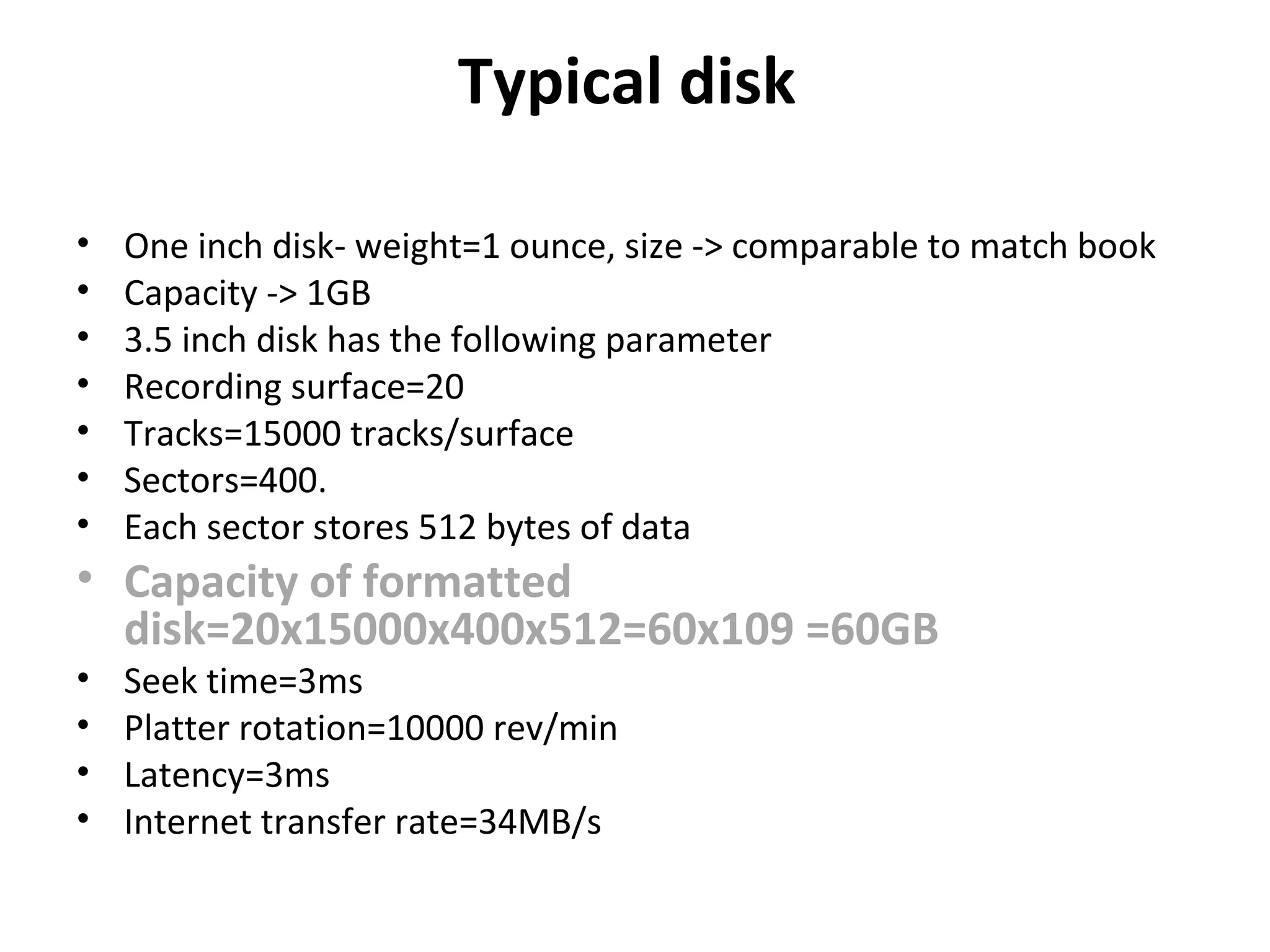 Typical disk
• One inch disk- weight=1 ounce, size -> comparable to match book
• Capacity -> 1GB
• 3.5 inch disk has the following parameter
• Recording surface=20
• Tracks=15000 tracks/surface
• Sectors=400.
• Each sector stores 512 bytes of data
• Capacity of formatted
disk=20x15000x400x512=60x109 =60GB
• Seek time=3ms
• Platter rotation=10000 rev/min
• Latency=3ms
• Internet transfer rate=34MB/s
 