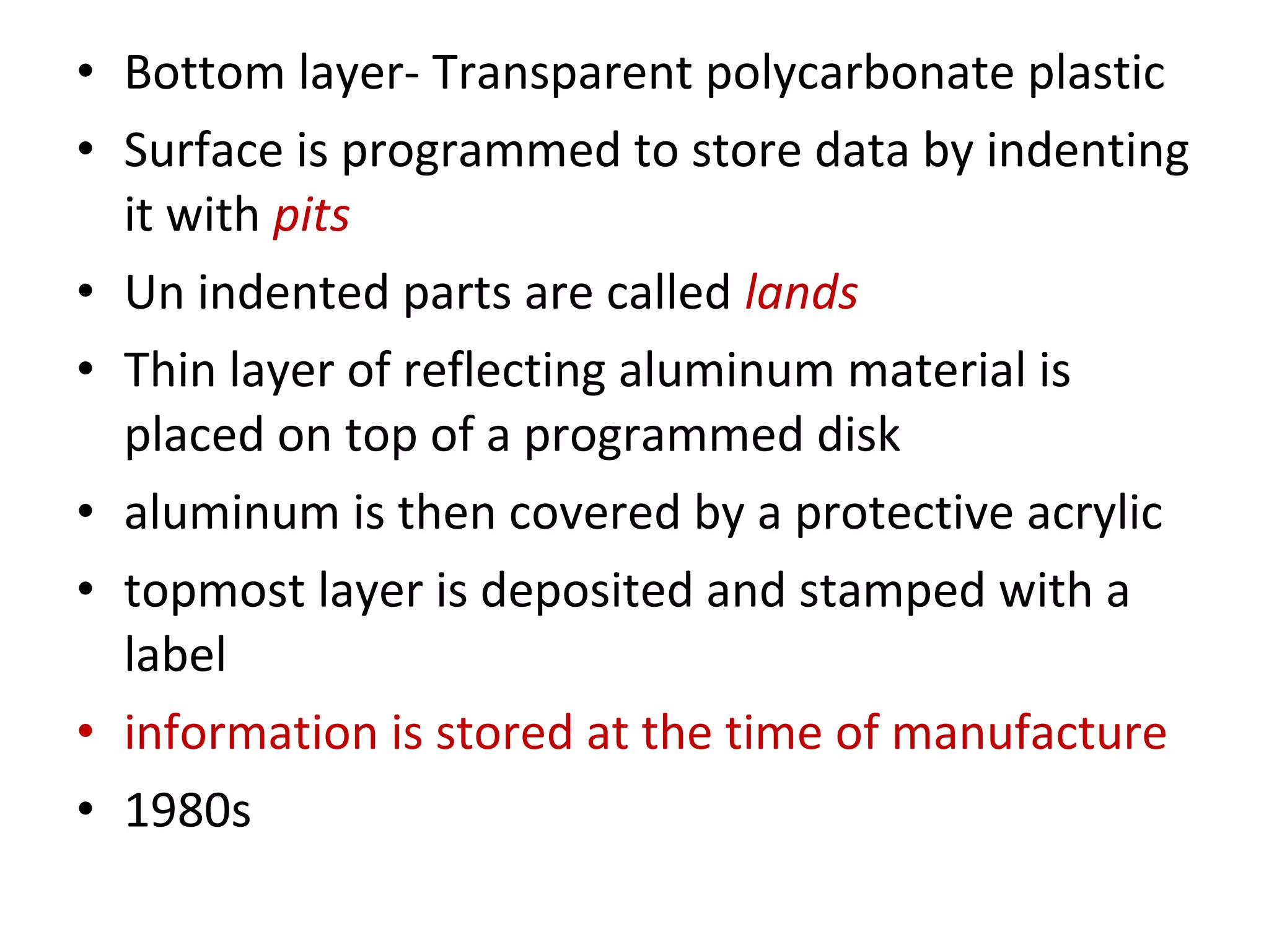 • Bottom layer- Transparent polycarbonate plastic
• Surface is programmed to store data by indenting
it with pits
• Un indented parts are called lands
• Thin layer of reflecting aluminum material is
placed on top of a programmed disk
• aluminum is then covered by a protective acrylic
• topmost layer is deposited and stamped with a
label
• information is stored at the time of manufacture
• 1980s
 