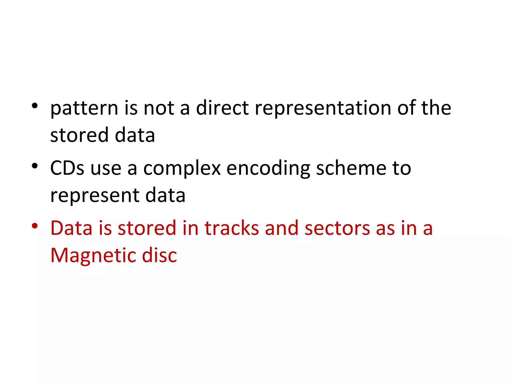 • pattern is not a direct representation of the
stored data
• CDs use a complex encoding scheme to
represent data
• Data is stored in tracks and sectors as in a
Magnetic disc
 
