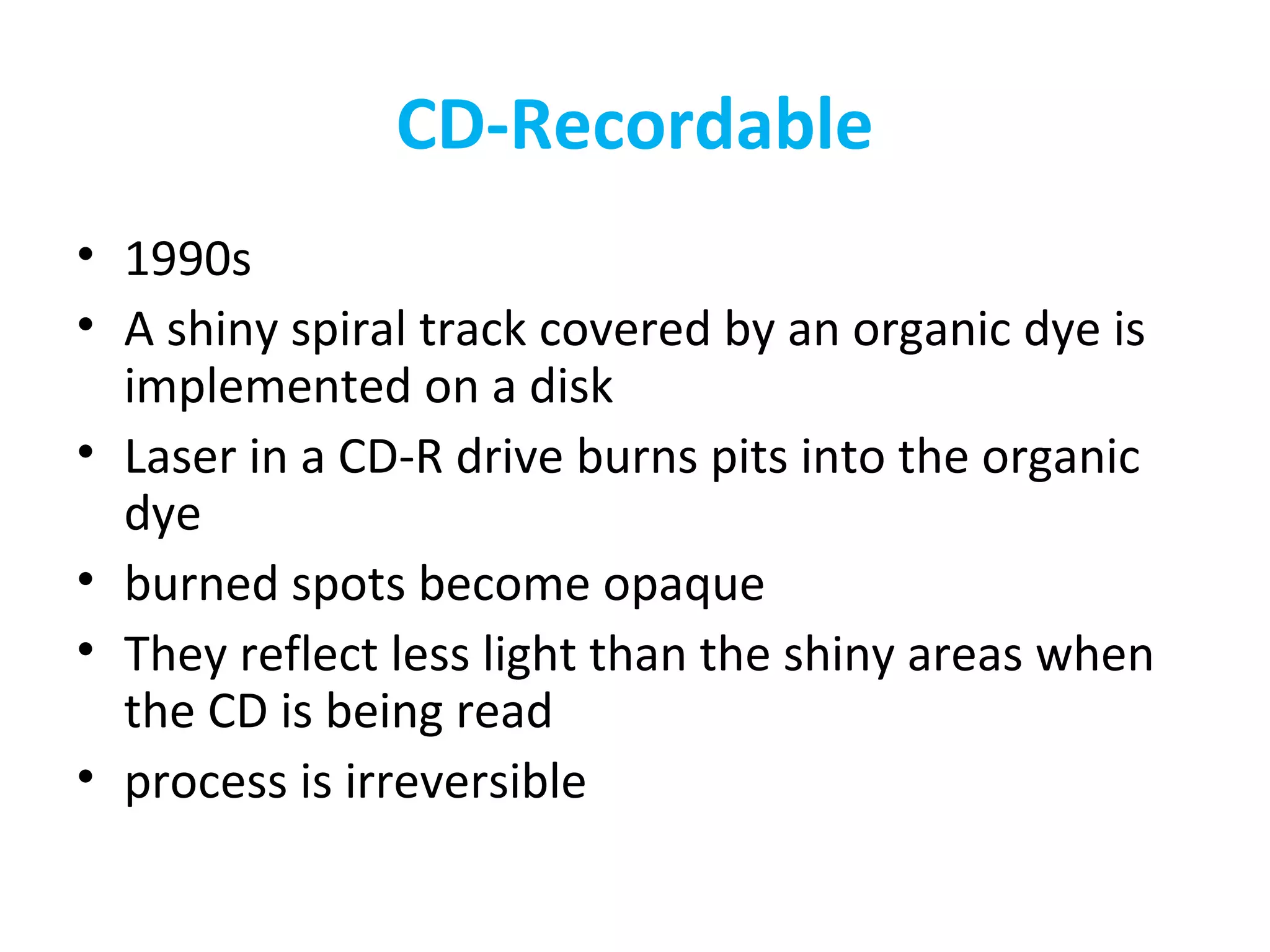 CD-Recordable
• 1990s
• A shiny spiral track covered by an organic dye is
implemented on a disk
• Laser in a CD-R drive burns pits into the organic
dye
• burned spots become opaque
• They reflect less light than the shiny areas when
the CD is being read
• process is irreversible
 