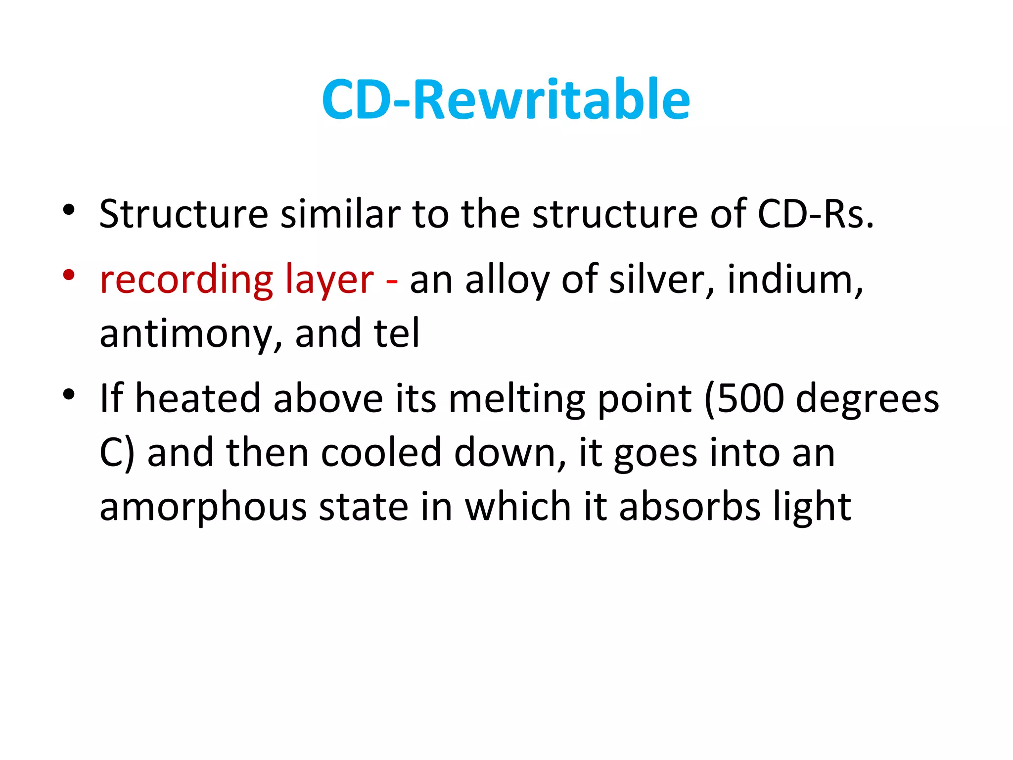 CD-Rewritable
• Structure similar to the structure of CD-Rs.
• recording layer - an alloy of silver, indium,
antimony, and tel
• If heated above its melting point (500 degrees
C) and then cooled down, it goes into an
amorphous state in which it absorbs light
 