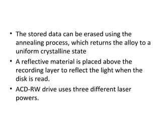 • The stored data can be erased using the
annealing process, which returns the alloy to a
uniform crystalline state
• A reflective material is placed above the
recording layer to reflect the light when the
disk is read.
• ACD-RW drive uses three different laser
powers.
 