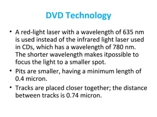 DVD Technology
• A red-light laser with a wavelength of 635 nm
is used instead of the infrared light laser used
in CDs, which has a wavelength of 780 nm.
The shorter wavelength makes itpossible to
focus the light to a smaller spot.
• Pits are smaller, having a minimum length of
0.4 micron.
• Tracks are placed closer together; the distance
between tracks is 0.74 micron.
 