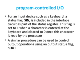 program-controlled I/O
• For an input device such as a keyboard, a
status flag, SIN, is included in the interface
circuit as part of the status register. This flag is
set to 1 when a character is entered at the
keyboard and cleared to 0 once this character
is read by the processor
• A similar procedure can be used to control
output operations using an output status flag,
SOUT
 