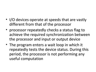• I/O devices operate at speeds that are vastly
different from that of the processor
• processor repeatedly checks a status flag to
achieve the required synchronization between
the processor and input or output device
• The program enters a wait loop in which it
repeatedly tests the device status. During this
period, the processor is not performing any
useful computation
 