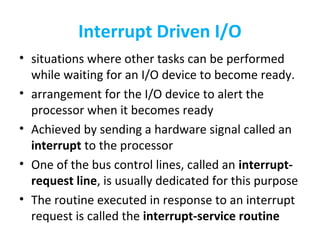 Interrupt Driven I/O
• situations where other tasks can be performed
while waiting for an I/O device to become ready.
• arrangement for the I/O device to alert the
processor when it becomes ready
• Achieved by sending a hardware signal called an
interrupt to the processor
• One of the bus control lines, called an interrupt-
request line, is usually dedicated for this purpose
• The routine executed in response to an interrupt
request is called the interrupt-service routine
 