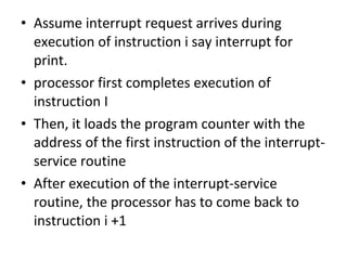 • Assume interrupt request arrives during
execution of instruction i say interrupt for
print.
• processor first completes execution of
instruction I
• Then, it loads the program counter with the
address of the first instruction of the interrupt-
service routine
• After execution of the interrupt-service
routine, the processor has to come back to
instruction i +1
 