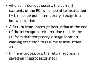 • when an interrupt occurs, the current
contents of the PC, which point to instruction
i + I, must be put in temporary storage in a
known location
• A Return from-interrupt instruction at the end
of the interrupt-service routine reloads the
PC from that temporary storage location,
causing execution to resume at instruction i
+1
• In many processors, the return address is
saved on theprocessor stack
 