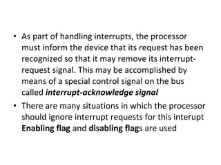 • As part of handling interrupts, the processor
must inform the device that its request has been
recognized so that it may remove its interrupt-
request signal. This may be accomplished by
means of a special control signal on the bus
called interrupt-acknowledge signal
• There are many situations in which the processor
should ignore interrupt requests for this interupt
Enabling flag and disabling flags are used
 