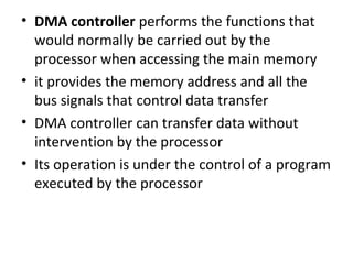 • DMA controller performs the functions that
would normally be carried out by the
processor when accessing the main memory
• it provides the memory address and all the
bus signals that control data transfer
• DMA controller can transfer data without
intervention by the processor
• Its operation is under the control of a program
executed by the processor
 