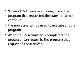 • While a DMA transfer is taking place, the
program that requested the transfer cannot
continue.
• the processor can be used to execute another
program
• After the DMA transfer is completed, the
processor can return to the program that
requested the transfer.
 