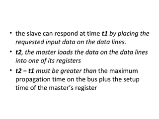 • the slave can respond at time t1 by placing the
requested input data on the data lines.
• t2, the master loads the data on the data lines
into one of its registers
• t2 − t1 must be greater than the maximum
propagation time on the bus plus the setup
time of the master’s register
 