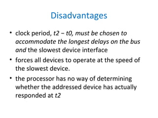 Disadvantages
• clock period, t2 − t0, must be chosen to
accommodate the longest delays on the bus
and the slowest device interface
• forces all devices to operate at the speed of
the slowest device.
• the processor has no way of determining
whether the addressed device has actually
responded at t2
 