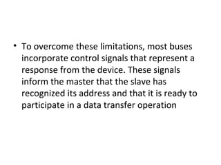 • To overcome these limitations, most buses
incorporate control signals that represent a
response from the device. These signals
inform the master that the slave has
recognized its address and that it is ready to
participate in a data transfer operation
 